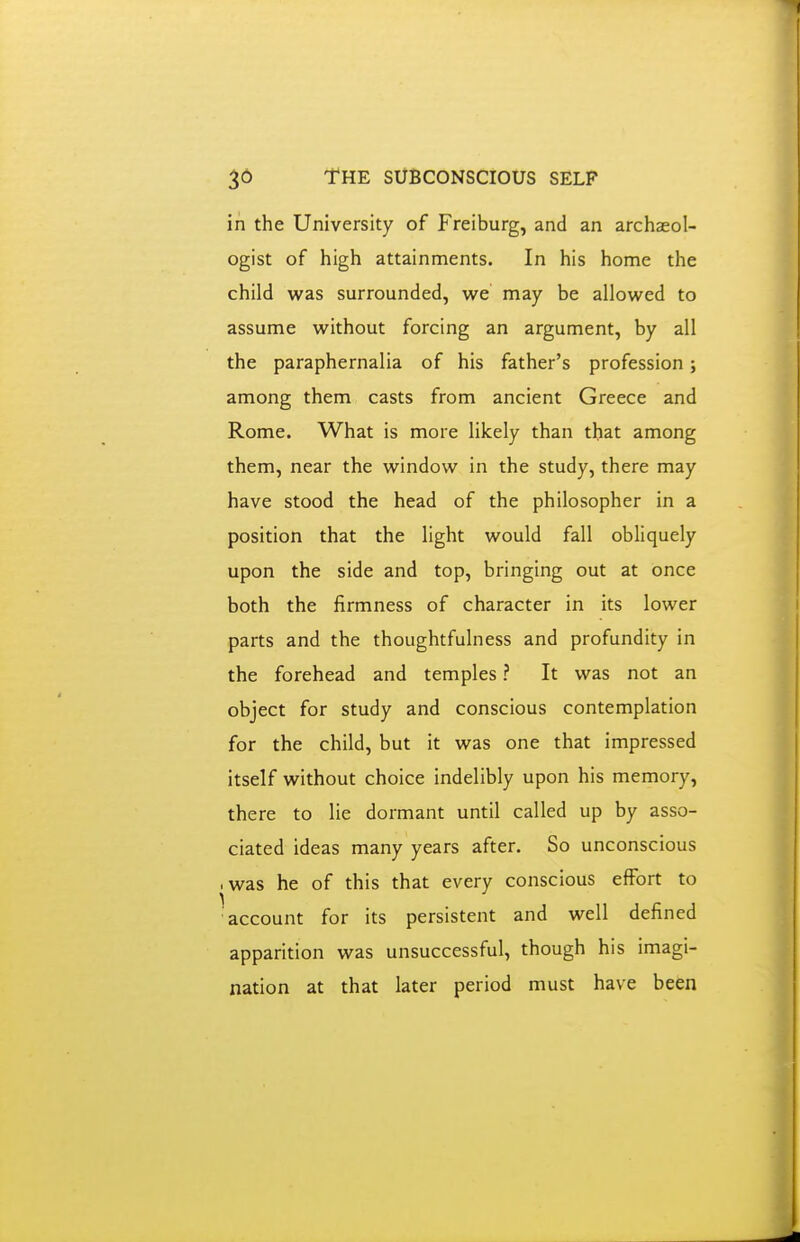 in the University of Freiburg, and an archaeol- ogist of high attainments. In his home the child was surrounded, we may be allowed to assume without forcing an argument, by all the paraphernalia of his father's profession; among them casts from ancient Greece and Rome. What is more likely than that among them, near the window in the study, there may have stood the head of the philosopher in a position that the light would fall obliquely upon the side and top, bringing out at once both the firmness of character in its lower parts and the thoughtfulness and profundity in the forehead and temples ? It was not an object for study and conscious contemplation for the child, but it was one that impressed itself without choice indelibly upon his memory, there to lie dormant until called up by asso- ciated ideas many years after. So unconscious • was he of this that every conscious effort to account for its persistent and well defined apparition was unsuccessful, though his imagi- nation at that later period must have been