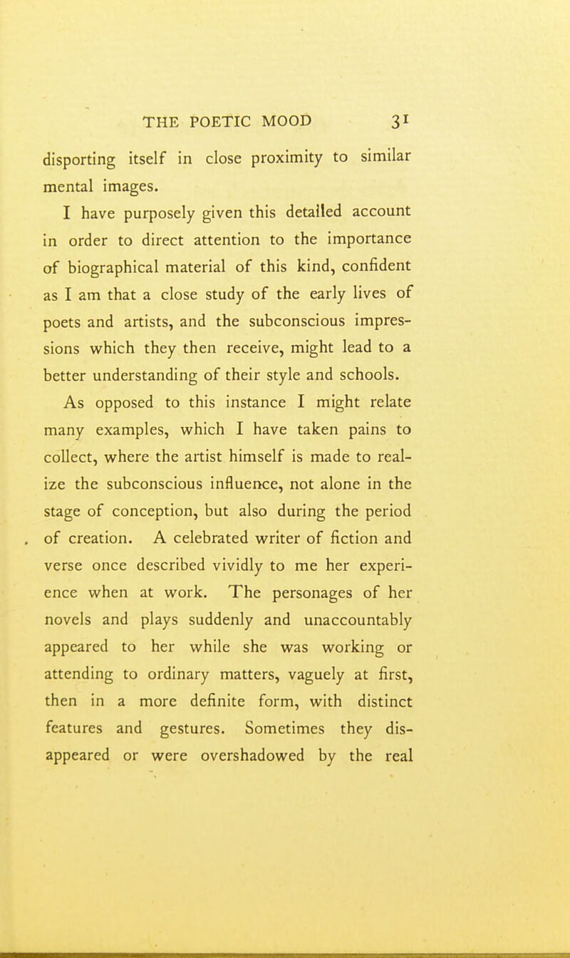 disporting itself in close proximity to similar mental images. I have purposely given this detailed account in order to direct attention to the importance of biographical material of this kind, confident as I am that a close study of the early lives of poets and artists, and the subconscious impres- sions which they then receive, might lead to a better understanding of their style and schools. As opposed to this instance I might relate many examples, which I have taken pains to collect, where the artist himself is made to real- ize the subconscious influence, not alone in the stage of conception, but also during the period of creation. A celebrated writer of fiction and verse once described vividly to me her experi- ence when at work. The personages of her novels and plays suddenly and unaccountably appeared to her while she was working or attending to ordinary matters, vaguely at first, then in a more definite form, with distinct features and gestures. Sometimes they dis- appeared or were overshadowed by the real