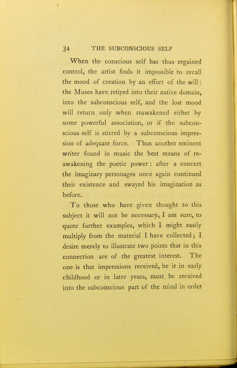 When the conscious self has thus regained control, the artist finds it impossible to recall the mood of creation by an effort of the will: the Muses have retired into their native domain, into the subconscious self, and the lost mood will return only when reawakened either by some powerful association, or if the subcon- scious self is stirred by a subconscious impres- sion of adequate force. Thus another eminent writer found in music the best means of re- awakening the poetic power: after a concert the imaginary personages once again continued their existence and swayed his imagination as before. To those who have given thought to this subject it will not be necessary, I am sure, to quote further examples, which I might easily multiply from the material I have collected j I desire merely to illustrate two points that in this connection are of the greatest interest. The one is that impressions received, be it in early childhood or in later years, must be received into the subconscious part of the mind in order