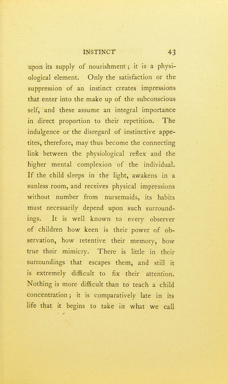 upon its supply of nourishment; it is a physi- ological element. Only the satisfaction or the suppression of an instinct creates impressions that enter into the make up of the subconscious self, and these assume an integral importance in direct proportion to their repetition. The indulgence or the disregard of instinctive appe- tites, therefore, may thus become the connecting link between the physiological reflex and the higher mental complexion of the individual. If the child sleeps in the light, awakens in a sunless room, and receives physical impressions without number from nursemaids, its habits must necessarily depend upon such surround- ings. It is well known to every observer of children how keen is their power of ob- servation, how retentive their memory, how true their mimicry. There is little in their surroundings that escapes them, and still it is extremely difficult to fix their attention. Nothing is more difficult than to teach a child concentration; it is comparatively late in its life that it begins to take in what we call