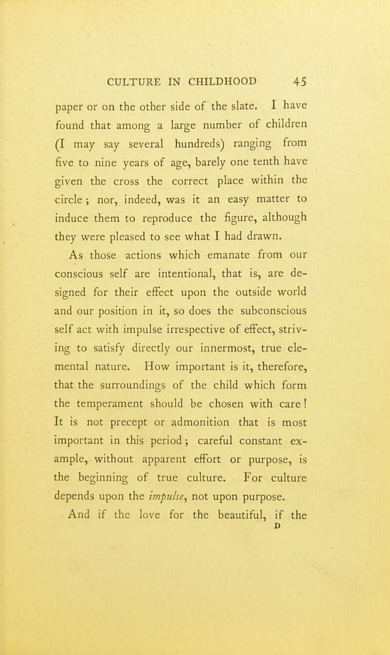 paper or on the other side of the slate. I have found that among a large number of children (I may say several hundreds) ranging from five to nine years of age, barely one tenth have given the cross the correct place within the circle ; nor, indeed, was it an easy matter to induce them to reproduce the figure, although they were pleased to see what I had drawn. As those actions which emanate from our conscious self are intentional, that is, are de- signed for their effect upon the outside world and our position in it, so does the subconscious self act with impulse irrespective of elfect, striv- ing to satisfy directly our innermost, true ele- mental nature. How important is it, therefore, that the surroundings of the child which form the temperament should be chosen with care! It is not precept or admonition that is most important in this period; careful constant ex- ample, without apparent effort or purpose, is the beginning of true culture. For culture depends upon the impulse^ not upon purpose. And if the love for the beautiful, if the