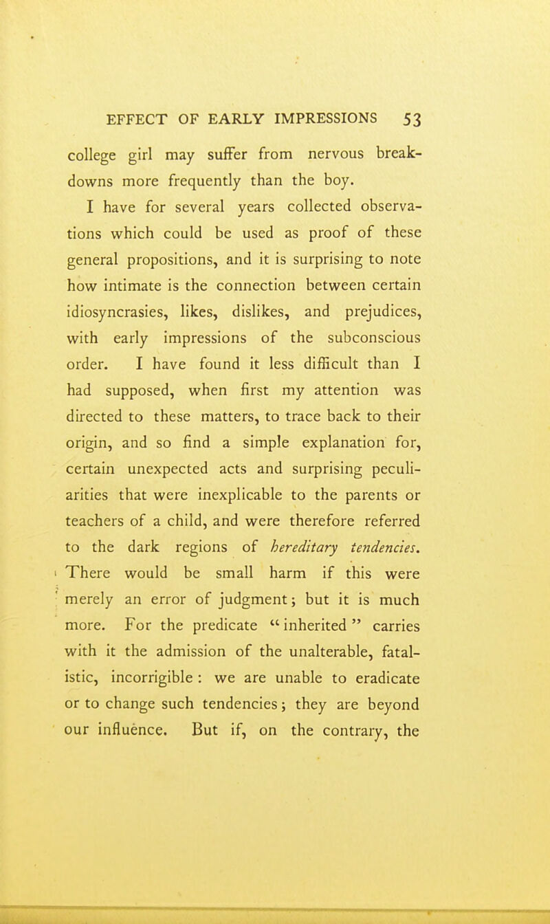 college girl may suffer from nervous break- downs more frequently than the boy. I have for several years collected observa- tions which could be used as proof of these general propositions, and it is surprising to note how intimate is the connection between certain idiosyncrasies, likes, dislikes, and prejudices, with early impressions of the subconscious order. I have found it less difficult than I had supposed, when first my attention was directed to these matters, to trace back to their origin, and so find a simple explanation for, certain unexpected acts and surprising peculi- arities that were inexplicable to the parents or teachers of a child, and were therefore referred to the dark regions of hereditary tendencies. There would be small harm if this were merely an error of judgment; but it is much more. For the predicate  inherited  carries with it the admission of the unalterable, fatal- istic, incorrigible : we are unable to eradicate or to change such tendencies; they are beyond our influence. But if, on the contrary, the