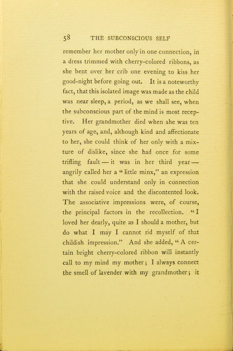 remember her mother only in one connection, in a dress trimmed with cherry-colored ribbons, as she bent over her crib one evening to kiss her good-night before going out. It is a noteworthy fact, that this isolated image was made as the child was near sleep, a period, as we shall see, when the subconscious part of the mind is most recep- tive. Her grandmother died when she was ten years of age, and, although kind and affectionate to her, she could think of her only with a mix- ture of dislike, since she had once for some trifling fault — it was in her third year — angrily called her a  little minx, an expression that she could understand only in connection with the raised voice and the discontented look. The associative impressions were, of course, the principal factors in the recollection.  I loved her dearly, quite as I should a mother, but do what I may I cannot rid myself of that childish impression. And she added,  A cer- tain bright cherry-colored ribbon will instantly call to my mind my mother; I always connect the smell of lavender with my grandmother; it