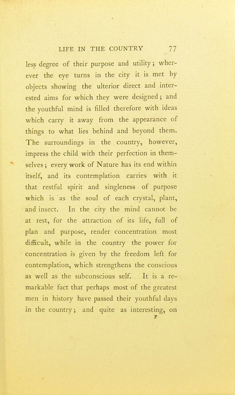 Ies_s degree of their purpose and utility; wher- ever the eye turns in the city it is met by objects showing the ulterior direct and inter- ested aims for which they were designed; and the youthful mind is filled therefore with ideas which carry it away from the appearance of things to what lies behind and beyond them. The surroundings in the country, however, impress the child with their perfection in them- selves ; every work of Nature has its end within itself, and its contemplation carries with it that restful spirit and singleness of purpose which is as the soul of each crystal, plant, and insect. In the city the mind cannot be at rest, for the attraction of its life, full of plan and purpose, render concentration most difficult, while in the country the power for concentration is given by the freedom left for contemplation, which strengthens the conscious as well as the subconscious self. It is a re- markable fact that perhaps most of the greatest men in history have passed their youthful days in the country; and quite as interesting, on