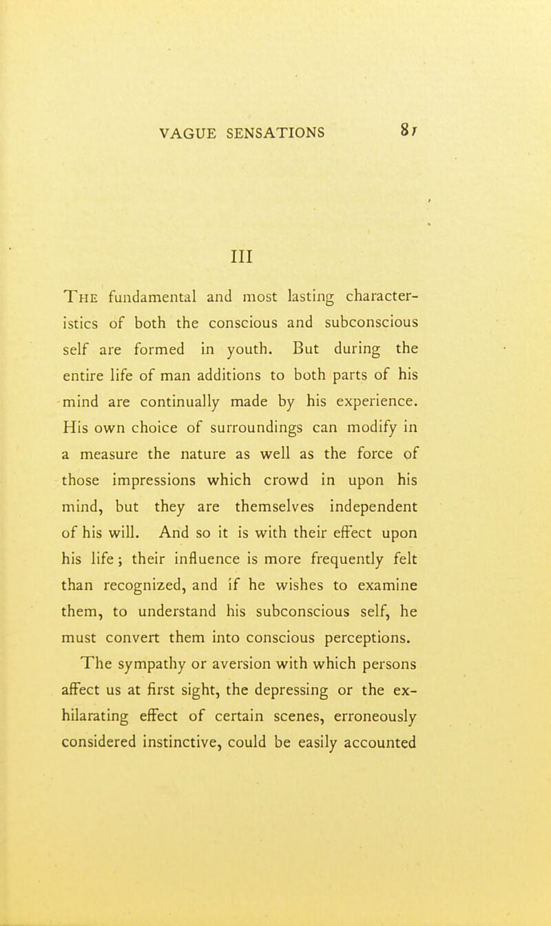 VAGUE SENSATIONS Si III The fundamental and most lasting character- istics of both the conscious and subconscious self are formed in youth. But during the entire life of man additions to both parts of his -mind are continually made by his experience. His own choice of surroundings can modify in a measure the nature as well as the force of those impressions which crowd in upon his mind, but they are themselves independent of his will. And so it is with their effect upon his life; their influence is more frequently felt than recognized, and if he wishes to examine them, to understand his subconscious self, he must convert them into conscious perceptions. The sympathy or aversion with which persons affect us at first sight, the depressing or the ex- hilarating effect of certain scenes, erroneously considered instinctive, could be easily accounted