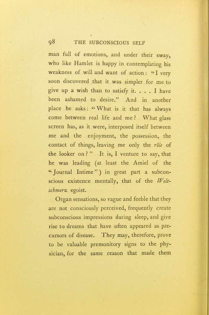man full of emotions, and under their sway, who like Hamlet is happy in contemplating his weakness of will and want of action :  I very soon discovered that it was simpler for me to give up a wish than to satisfy it. ... I have been ashamed to desire. And in another place he asks: What is it that has always come between real life and me ? What glass screen has, as it were, interposed itself between me and the enjoyment, the possession, the contact of things, leaving me only the role of the looker on ?  It is, I venture to say, that he was leading (at least the Amiel of the  Journal Intime) in great part a subcon- scious existence mentally, that of the Welt- schnier% egoist. Organ sensations, so vague and feeble that they are not consciously perceived, frequently create subconscious impressions during sleep, and give rise to dreams that have often appeared as pre- cursors of disease. They may, therefore, prove to be valuable premonitory signs to the phy- sician, for the same reason that made them