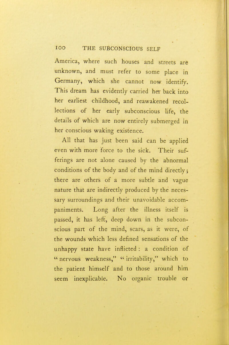 America, where such houses and streets are unknown, and must refer to some place in Germany, which she cannot now identify. This dream has evidently carried her back into her earliest childhood, and reawakened recol- lections of her early subconscious life, the details of which are now entirely submerged in her conscious waking existence. All that has just been said can be applied even with more force to the sick. Their suf- ferings are not alone caused by the abnormal conditions of the body and of the mind directly ; there are others of a more subtle and vague nature that are indirectly produced by the neces- sary surroundings and their unavoidable accom- paniments. Long after the illness itself is passed, it has left, deep down in the subcon- scious part of the mind, scars, as it were, of the wounds which less defined sensations of the unhappy state have inflicted : a condition of  nervous weakness,  irritability, which to the patient himself and to those around him seem inexplicable. No organic trouble or