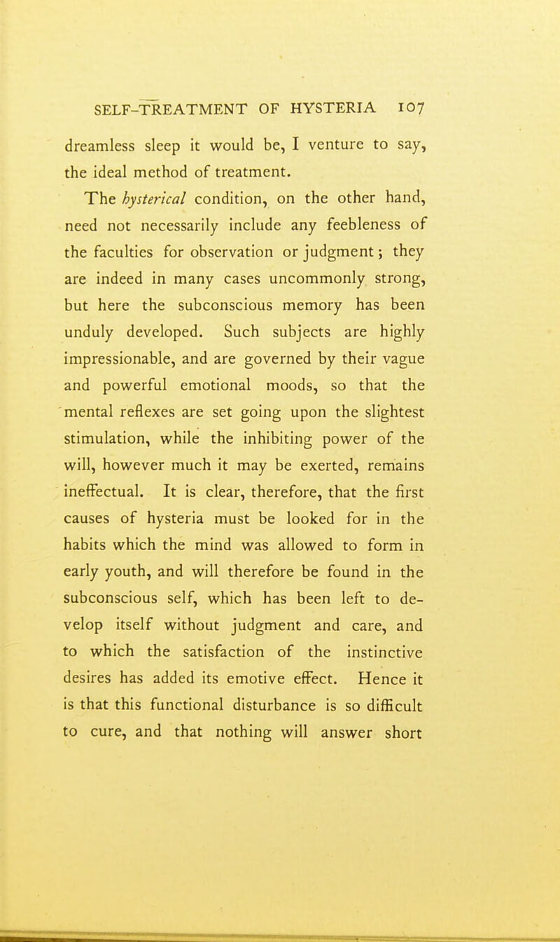 dreamless sleep it would be, I venture to say, the ideal method of treatment. The hysterical condition, on the other hand, need not necessarily include any feebleness of the faculties for observation or judgment; they are indeed in many cases uncommonly strong, but here the subconscious memory has been unduly developed. Such subjects are highly impressionable, and are governed by their vague and powerful emotional moods, so that the mental reflexes are set going upon the slightest stimulation, while the inhibiting power of the will, however much it may be exerted, remains ineffectual. It is clear, therefore, that the first causes of hysteria must be looked for in the habits which the mind was allowed to form in early youth, and will therefore be found in the subconscious self, which has been left to de- velop itself without judgment and care, and to which the satisfaction of the instinctive desires has added its emotive effect. Hence it is that this functional disturbance is so difBcult to cure, and that nothing will answer short
