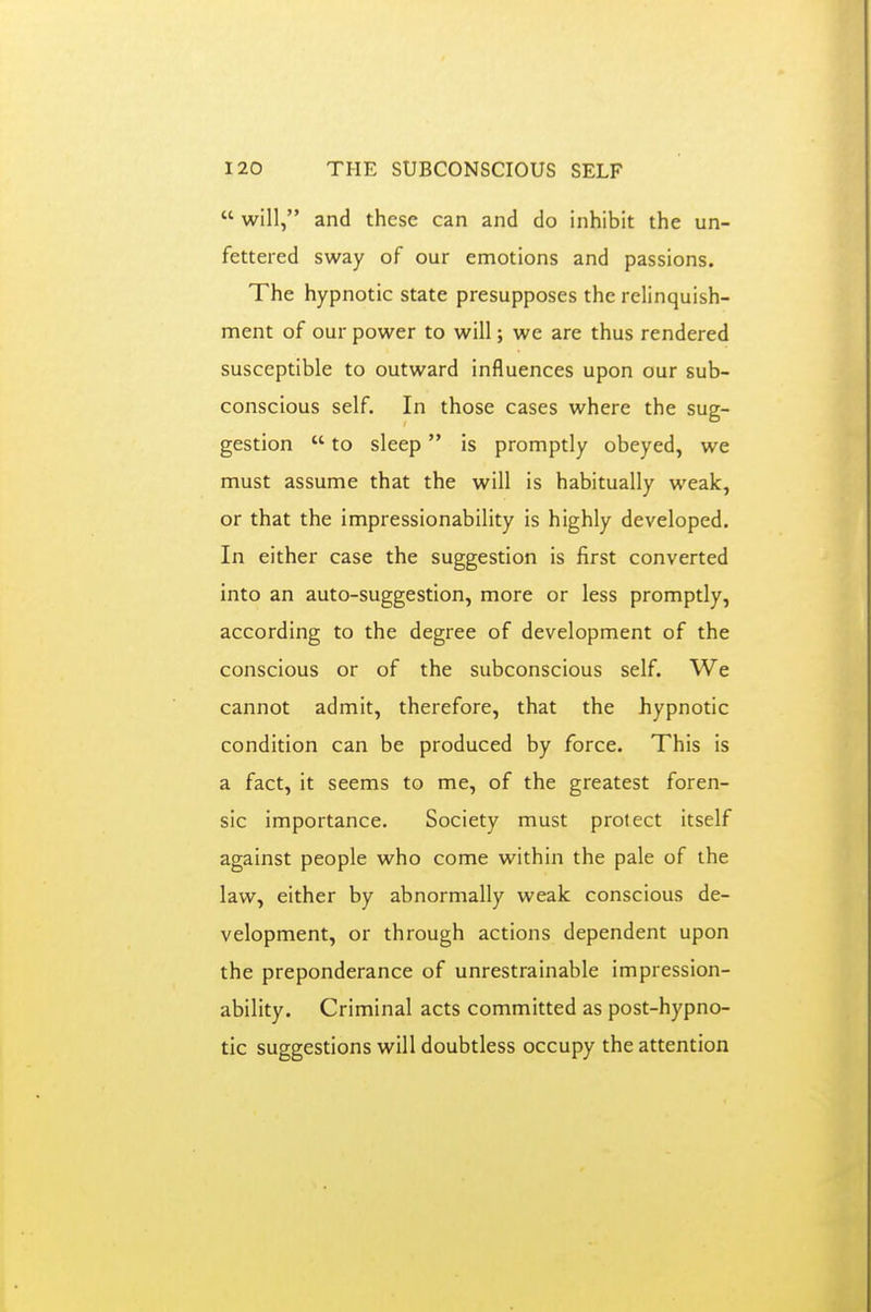  will, and these can and do inhibit the un- fettered sway of our emotions and passions. The hypnotic state presupposes the relinquish- ment of our power to will; we are thus rendered susceptible to outward influences upon our sub- conscious self. In those cases where the sug- gestion  to sleep is promptly obeyed, we must assume that the will is habitually weak, or that the impressionability is highly developed. In either case the suggestion is first converted into an auto-suggestion, more or less promptly, according to the degree of development of the conscious or of the subconscious self. We cannot admit, therefore, that the hypnotic condition can be produced by force. This is a fact, it seems to me, of the greatest foren- sic importance. Society must protect itself against people who come within the pale of the law, either by abnormally weak conscious de- velopment, or through actions dependent upon the preponderance of unrestrainable impression- ability. Criminal acts committed as post-hypno- tic suggestions will doubtless occupy the attention