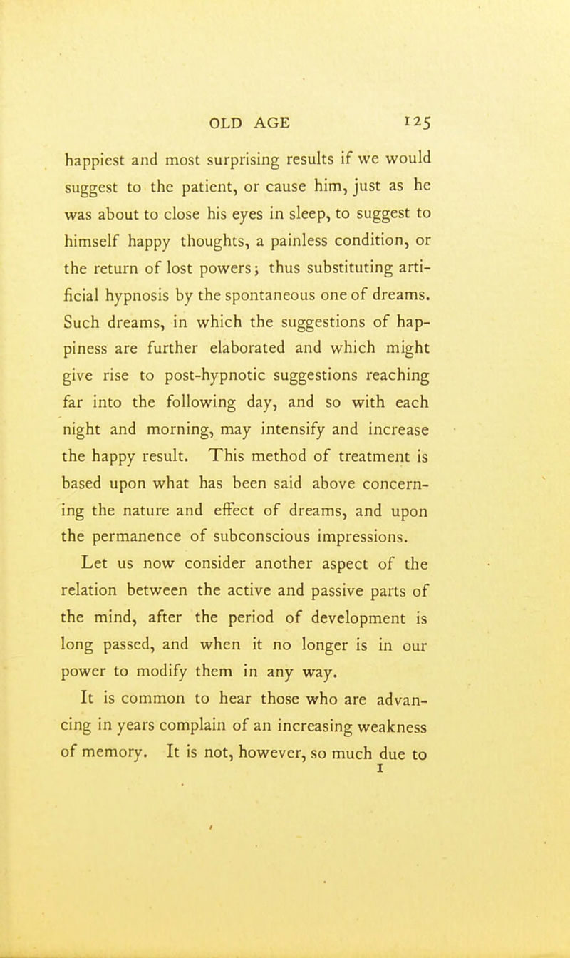 happiest and most surprising results if we would suggest to the patient, or cause him, just as he was about to close his eyes in sleep, to suggest to himself happy thoughts, a painless condition, or the return of lost powers; thus substituting arti- ficial hypnosis by the spontaneous one of dreams. Such dreams, in which the suggestions of hap- piness are further elaborated and which might give rise to post-hypnotic suggestions reaching far into the following day, and so with each night and morning, may intensify and increase the happy result. This method of treatment is based upon what has been said above concern- ing the nature and effect of dreams, and upon the permanence of subconscious impressions. Let us now consider another aspect of the relation between the active and passive parts of the mind, after the period of development is long passed, and when it no longer is in our power to modify them in any way. It is common to hear those who are advan- cing in years complain of an increasing weakness of memory. It is not, however, so much due to I /