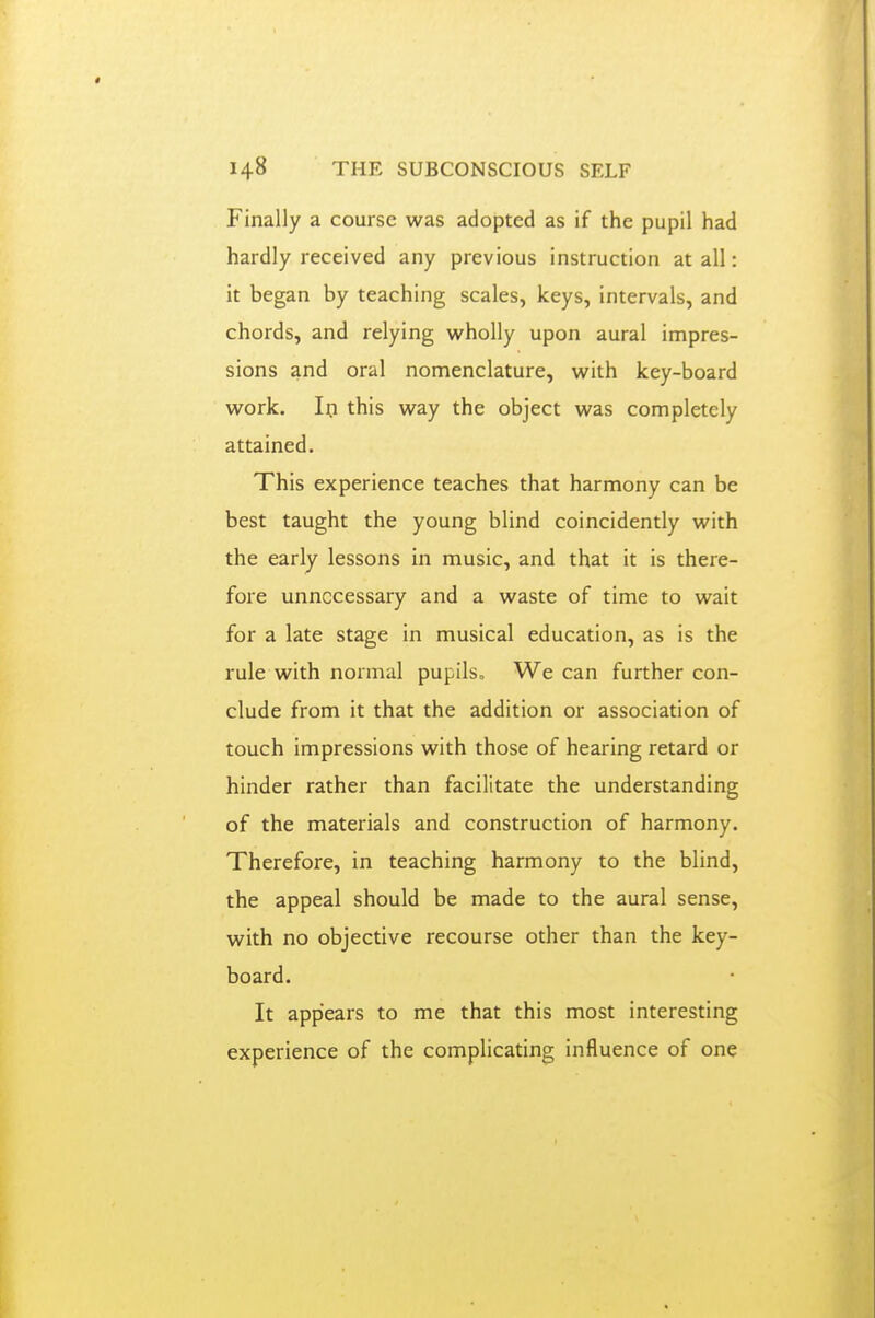Finally a course was adopted as if the pupil had hardly received any previous instruction at all: it began by teaching scales, keys, intervals, and chords, and relying wholly upon aural impres- sions and oral nomenclature, with key-board work. Ifl this way the object was completely attained. This experience teaches that harmony can be best taught the young blind coincidently with the early lessons in music, and that it is there- fore unnecessary and a waste of time to wait for a late stage in musical education, as is the rule with normal pupils. We can further con- clude from it that the addition or association of touch impressions with those of hearing retard or hinder rather than facilitate the understanding of the materials and construction of harmony. Therefore, in teaching harmony to the blind, the appeal should be made to the aural sense, with no objective recourse other than the key- board. It appears to me that this most interesting experience of the complicating influence of one