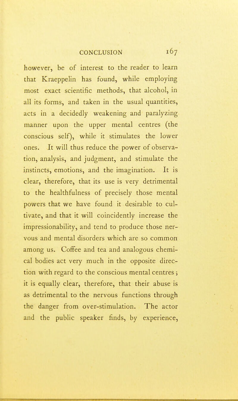 however, be of interest to the reader to learn that Kraeppelin has found, while employing most exact scientific methods, that alcohol, in all its forms, and taken in the usual quantities, acts in a decidedly weakening and paralyzing manner upon the upper mental centres (the conscious self), while it stimulates the lower ones. It will thus reduce the power of observa- tion, analysis, and judgment, and stimulate the instincts, emotions, and the imagination. It is clear, therefore, that its use is very detrimental to the healthfulness of precisely those mental powers that we have found it desirable to cul- tivate, and that it will coincidently increase the impressionability, and tend to produce those ner- vous and mental disorders which are so common among us. CofFee and tea and analogous chemi- cal bodies act very much in the opposite direc- tion with regard to the conscious mental centres ; it is equally clear, therefore, that their abuse is as detrimental to the nervous functions through the danger from over-stimulation. The actor and the public speaker finds, by experience,