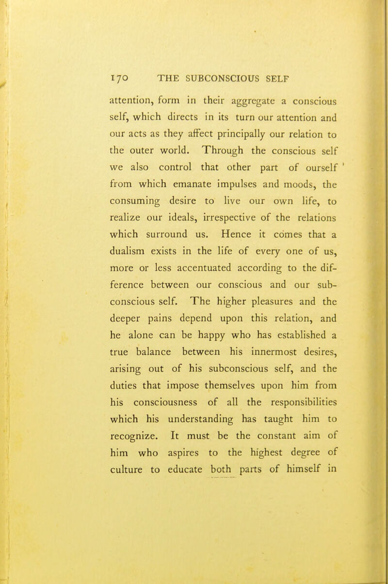 attention, form in their aggregate a conscious self, which directs in its turn our attention and our acts as they affect principally our relation to the outer world. Through the conscious self we also control that other part of ourself ' from which emanate impulses and moods, the consuming desire to live our own life, to realize our ideals, irrespective of the relations which surround us. Hence it comes that a dualism exists in the life of every one of us, more or less accentuated according to the dif- ference between our conscious and our sub- conscious self. The higher pleasures and the deeper pains depend upon this relation, and he alone can be happy who has established a true balance between his innermost desires, arising out of his subconscious self, and the duties that impose themselves upon him from his consciousness of all the responsibilities which his understanding has taught him to recognize. It must be the constant aim of him who aspires to the highest degree of culture to educate both parts of himself in