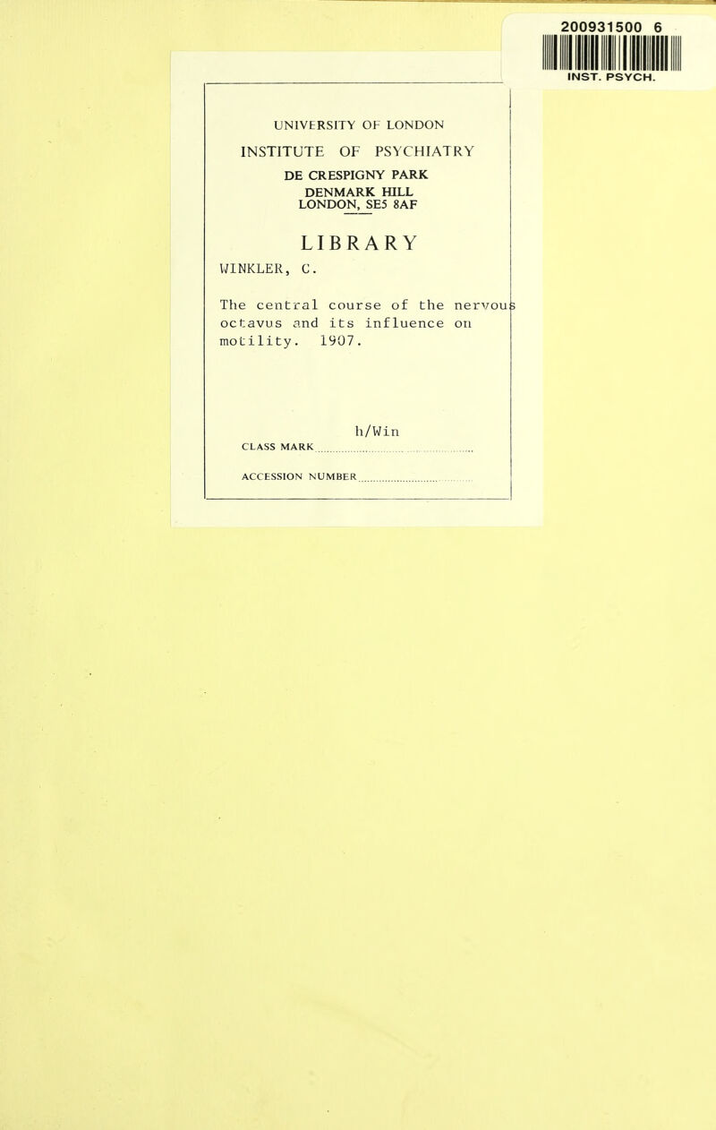 200931500 6 INST. PSYCH. UNIVERSITY OF LONDON INSTITUTE OF PSYCHIATRY DE CRESPIGNY PARK DENMARK HILL LONDOK_SE5 8AF LIBRARY WINKLER, C. The central course of the nervous octavus and its influence on motility. 1907. h/Win CLASS MARK ACCESSION NUMBER