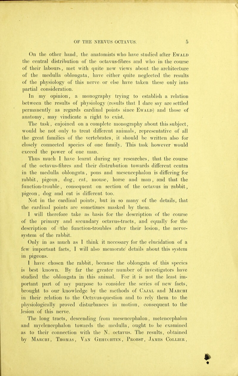 On the other hand, the anatomists who have studied after Ewald the central distribution of the octavus-fibres and wlio in the course of their labours, met with quite new views about the architecture of the medulla oblongata, have either quite neglected the results of the physiology of this nerve or else have taken these only into partial consideration. In my opinion, a monography trying to establish a relation between the results of physiology (results that I dare say are settled permanently as regards cardinal points since Ewald) and those of anatomy, may vindicate a right to exist. The task, enjoined on a complete monography about this subject, would be not only to ti'eat diiferent animals, representative of all the great families of the vertebrates, it should be written also for closely connected species of one family. This task however would exceed the power of one man. Thus much I have learnt during my researches, that the course of the octavus-fibres and their distrubution towards different centra in the medulla oblongata, pons and mesencephalon is ditfeiing for rabbit, pigeqn, dog, cat, mouse, horse and man, and that the function-trouble, consequent on section of the octavus in rabbit, pigeon, dog and cat is different too. Not in the cardinal points, but in so many of the details, that the cardinal points are sometimes masked by them. I will therefore take as basis for the description of the course of the primary and secundary octavus-tracts, and equally for the description of the function-troubles after their lesion, the nerve- system of the rabbit. Only in as much as I think it necessary for the elucidation of a few important facts, I will also memorate' details about this system in pigeons. I have chosen the rabbit, because the oblongata of this species is best known. By far the greater number of investigators have studied the oblongata in this animal. For it is not the least im- portant part of my ])urpose to consider the series of new facts, brought to our knowledge by the methods of Cajal and Marchi in their relation to the Octavus-question and to rely them to the physiologically proved disturbances in motion, consequent to the lesion of this nerve. The long tracts, descending from mesencephalon, metencephalon and myelencephalon towards the medulla, ought to be exnmined as to their connection with the N. octavus. The results, obtained by Marchi, Thomas, Van Gehuchten, Probst, James Collier,