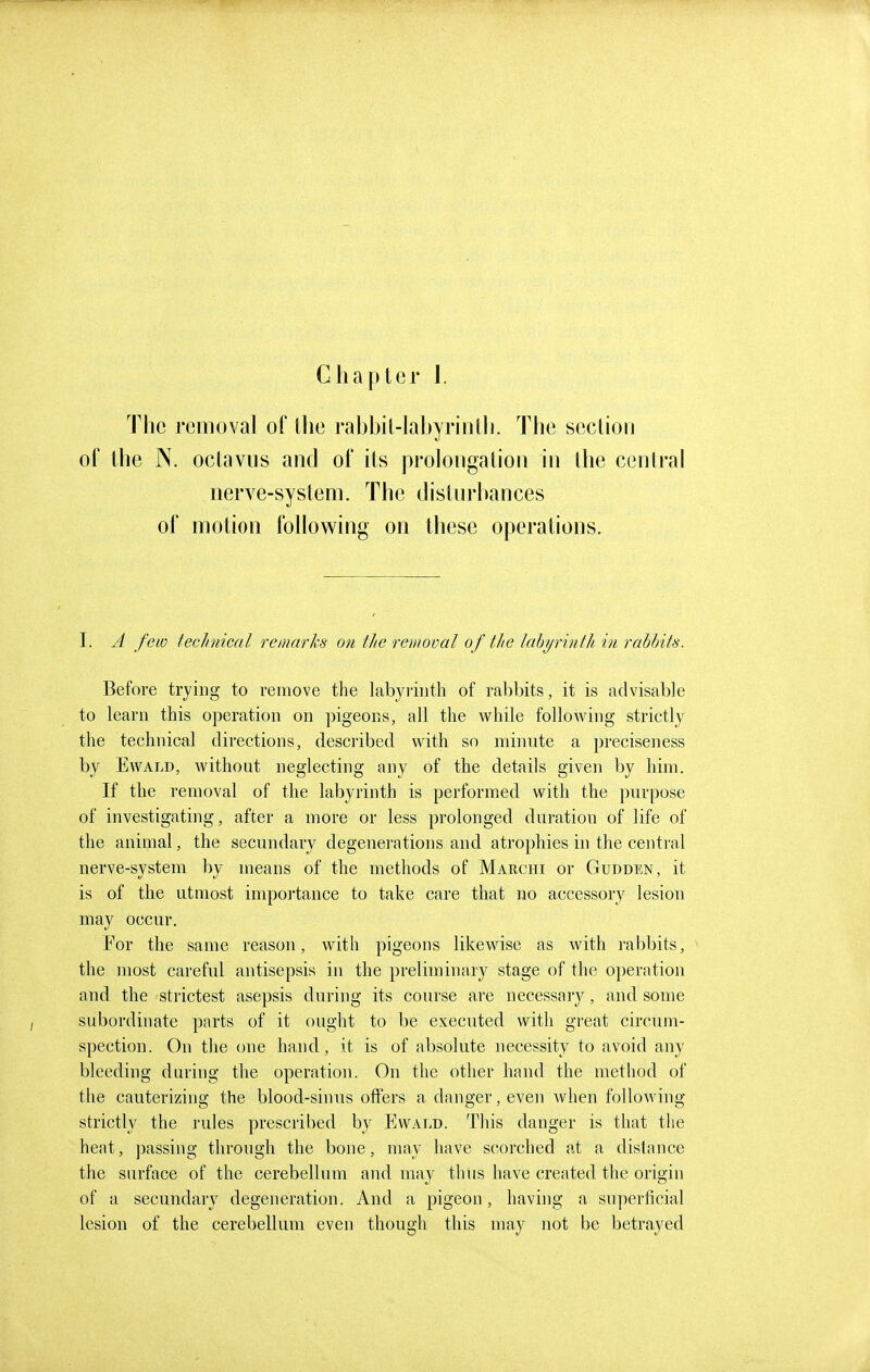 The removal of the rahbit-labyrintli. The section of the N. oclavus and of its prolongation in the central nerve-system. The disturbances of motion following on these operations. I. A few teclinical remarks on the removal of the lahyrintlL in rahtnts. Before trying to remove the labyi-iiitli of rabbits, it is advisable to learn this operation on pigeons, all the while following strictly the technical directions, described with so minute a preciseness by EwALD, without neglecting any of the details given by him. If the removal of the labyrinth is performed with the ])urpose of investigating, after a more or less prolonged duration of life of the animal, the secundary degenerations and atrophies in the central nerve-system by means of the methods of Marchi or Gudden, it is of the utmost impo]tauce to take care that no accessory lesion may occur. For the same reason, with pigeons likewise as with rabbits, the most careful antisepsis in the preliminary stage of the operation and the strictest asepsis during its course are necessary, and some subordinate parts of it ought to be executed with great circum- spection. On the one hand, it is of absolute necessity to avoid any bleeding during the operation. On the other hand the method of the cauterizing the blood-sinus offers a danger, even when following strictly the rules prescribed by Ewald. This danger is that the heat, passing through the bone, may have scorched at a distance the surface of the cerebellum and may thus have created the origin of a secundary degeneration. And a pigeon, having a superficial lesion of the cerebellum even though this may not be betrayed