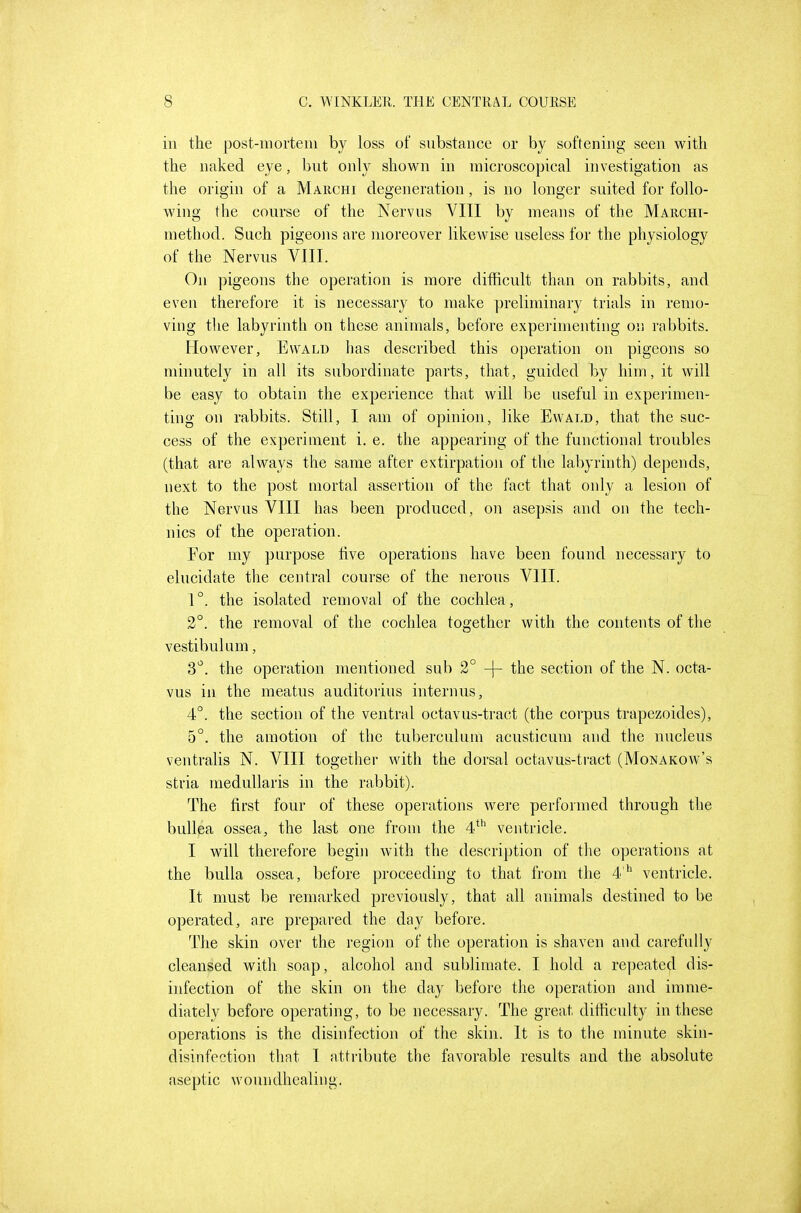 ill the post-nioi'teiii by loss of substance or by softening seen with the naked eye, but only shown in inicroscopical investigation as the origin of a Marchi degeneration, is no longer suited for follo- wing the course of the Nervus VIII by means of the Marchi- method. Such pigeons are moreover likewise useless for the physiology of the Nervus VIII. On pigeons the operation is more difficult than on rabbits, and even therefore it is necessary to make preliminary trials in remo- ving the labyrinth on these animals, before experimenting on rabbits. However, Evvald has described this operation on pigeons so minutely in all its subordinate parts, that, guided by liiin, it will be easy to obtain the experience that will be useful in experimen- ting on rabbits. Still, I am of opinion, like Ewald, that the suc- cess of the experiment i. e. the appearing of the functional troubles (that are always the same after extirpation of the labyrinth) depends, next to the post mortal assertion of the fact that only a lesion of the Nervus VIII has been produced, on asepsis and on the tech- nics of the operation. For my purpose five operations have been found necessary to elucidate the central course of the nerous VIII. 1°. the isolated removal of the cochlea, 2°. the removal of the cochlea together with the contents of the vestibulum, S'^. the operation mentioned sub 2° -j- the section of the N. octa- vus in the meatus auditorius internus, 4°. the section of the ventral octavus-tract (the corpus trapezoides), 5°. the amotion of the tuberculum acusticum and the nucleus ventralis N. VIII together with the dorsal octavus-tract (Monakow's stiia medullaris in the rabbit). The first four of these operations were performed through the buUpa ossea, the last one from the 4^'' ventricle. I will therefore begin with the description of the operations at the bulla ossea, before proceeding to that from the 4 ventricle. It must be remarked previously, that all animals destined to be operated, are prepared the day before. The skin over the region of the operation is shaven and carefully cleansed with soap, alcohol and sublimate. I hold a repeated dis- infection of the skin on the day before the operation and imme- diately before operating, to be necessary. The great difficulty in these operations is the disinfection of the skin. It is to the minute skin- disinfection that I attribute the favorable results and the absolute aseptic woundhealing.