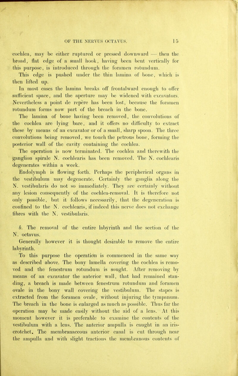 cochlea, may be either ruptured or pressed downward — then the broad, flat edge of a small hook, having been bent vertically for this purpose, is introduced through the foramen rotundum. This edge is pushed under the thin lamina of bone, w^hich is then lifted up. In most cases the lamina breaks oft' frontal ward enough to otter sufficient space, and the aperture may be widened with excavators. Nevertheless a point de repere has been lost, because the foramen rotundum forms now part of the breach in the bone. The lamina of bone having been removed, the convolutions of the cochlea are lying bare, and it offers no difficulty to extract these by means of an excavator or of a small, sharp spoon. The three convolutions being removed, we touch the petrous bone, forming the posterior wall of the cavity containing the cochlea. The operation is now terminateil. The cochlea and therewith the ganglion spirale N. cochlearis has been removed. The N. cochlearis degenerates within a week. Endolymph is flowing forth. Perhaps the peripherical organs in the vestibulum may degenerate. Certainly the ganglia along the N. vestibularis do not so immediately. They are certainly without any lesion consequently of the cochlea-removal. It is therefore not only possible, but it follows necessarily, that the degeneration is confined to the N. cochlearis, if indeed this nerve does not exchange fibres with the N. vestibularis. h. The removal of the entire labyrinth and the section of the N. octavus. Generally however it is thought desirable to remove the entire labyrinth. To this purpose the operation is commenced in the same way as described above. The bony lamella covering the cochlea is remo- ved and the fenestrum rotundum is sought. After removing by means of an excavator the anterior wall, that had remained stan- ding, a breach is made between fenestrum rotundum and foramen ovale in the bony wall covering the vestibulum. The stapes is extracted from the foramen ovale, without injuring the tympanum.- The breach in the bone is enlarged as much as possible. Thus far the operation may be made easily without the aid of a lens. At this moment however it is preferable to examine the contents of the vestibulum with a lens. The anterior ampulla is caught in an iris- crotchet. The membranaceous anterior canal is cut through near the ampulla and with slight tractions the membranous contents of