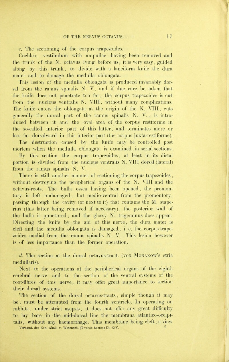 c. The sectioning of the corpus trapezoides. Cochlea, vestibuliim with ampullae having been removed and the trunk of the N. octavus lying before us, it is very easy, guided along by this trunk, to divide with a lanciform knife the dura mater and to damage the medulla oblongata. This lesion of the medulla oblongata is produced invariably dor- sal from the ramus spinalis N. V, and if due care be taken that the knife does not penetrate too far, the corpus trapezoides is cut from the nucleus ventralis N. VIII, without many complications. The knife enters the oblongata at the origin of the N. VIII, cuts generally the dorsal part of the ramus spinalis N. V., is intro- duced between it and the oval area of the corpus restiforme in the so-called interior part of this latter, and terminates more or less far dorsalward in this interior part (the corpus juxta-restiforme). The destruction caused by the knife may be controlled post mortem when the medulla oblongata is examined in serial sections. By this section the corpus trapezoides, at least in its distal portion is divided from the nucleus ventralis N. VIll dorsal (lateral) from the ramus spinalis N. V. There is still another manner of sectioning the corpus trapezoides , without destroying the peripherical organs of the N. VIII and the octavus-roots. The bulla ossea having been opened, the promon- tory is left undamaged, but medio-ventral from the promontory, passing through the cavity (or next to it) that contains the M. stape- rius (this latter being ]*emoved if necessary), the posterior wall of the bulla is punctured, and the glossy N. trigeminus does appear. Directing the knife by the aid of this nerve, the dura mater is cleft and the medulla oblongata is damaged, i.e. the corpus trape- zoides medial from the ramus spinalis N. V. This lesion however is of less importance than the former operation. d. The section at the dorsal octavus-tract. (von Monakow's stria medullaris). Next to the operations at the peripherical organs of the eighth cerebral nerve and to the section of the ventral systems of the root-fibres of this nerve, it may offer great importance to section their dorsal systems. The section of the dorsal octavus-tracts, simple though it may be, must be attempted from the fourth ventricle. In operating on rabbits, under strict asepsis, it does not offer any great difficulty to lay bare in the mid-dorsal line the membrana atlantico-occipi- talis, without any haemorrhage. This membrane being cleft, a view Verhand. der Kon. Akad. v. Wetensch. (Tweede Sectie.) Dl. XIV. 2