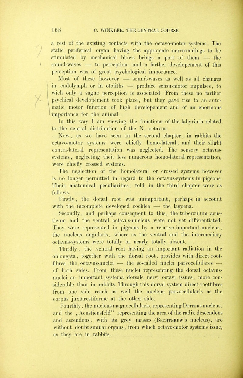 a rest of the existing contacts with the octavo-motor systems. The static periferical organ having the appropiate nerve-endings to be stimulated by mechanical blows brings a part of them — the sound-waves — to perception, and a farther developement of this perception was of great psychological importance. Most of these however — sound-waves as well as all changes in endolymph or in otoliths — produce sensu-motor impulses, to wich only a vague perception is associated. From these no farther psychical developement took place, but they gave rise to an auto- matic motor fanction of high developement and of an enormous importance for the animal. In this way I am viewing the functions of the labyrinth related to the central distribution of the N. octavus. Now, as we have seen in the second chapter, in rabbits the octavo-motor systems were chiefly homo-lateral, and their slight contra-lateral repi'esentation was neglected. The sensory octavus- systems, neglecting their less numerous homo-lateral representation, were chiefly crossed systems. The neglection of the homolateral or crossed systems however is no longer permitted in regard to the octavus-systems in pigeons. Their anatomical peculiarities, told in the third chapter were as follows. Firstly, the dorsal root was unimportant, perhaps in account with the incomplete developed cochlea — the lagoena. Secondly, and perhaps consequent to this, the tuberculum acus- ticum and the ventral octavus-nucleus were not yet differentiated. They were represented in pigeons by a relative important nucleus, the nucleus angularis, where as the ventral and the intermediary octavus-systems were totally or nearly totally absent. Thirdly, the ventral root having an important radiation in the oblongata, together with the dorsal root, provides with direct root- fibres the octavus-nuclei — the so-called nuclei parvocellulares — of both sides. From these nuclei representing the dorsal octavus- nuclei an important systema dorsale nervi octavi issues, more con- siderable than in rabbits. Through this dorsal system direct rootfibres from one side reach as well the nucleus parvocellularis as the corpus juxtarestiforme at the other side. Fourthly, the nucleusraagnocellularis, representingDeitersnucleus, and the ,, Acusticusfeld representing the area of the radix descendens and ascendens, with its grey masses (Bechterew's nucleus), are without doubt similar organs, from which octavo-motor systems issue, as they are in rabbits.
