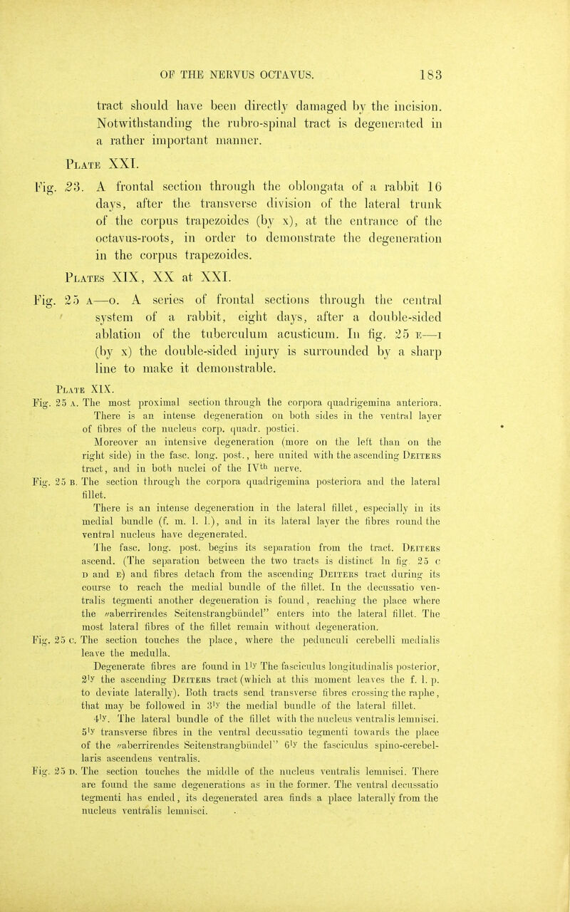 tract should have been directly damaged by the incision. Notwithstanding the rubro-spinal tract is degenerated in a rather important manner. Plate XXI. Fig. ^3. A frontal section through the oblongata of a rabbit 16 days, after the transverse division of the lateral trunk of the corpus trapezoides (by x), at the entrance of the octavus-roots, in order to demonstrate the degeneration in the corpus trapezoides. Plates XIX, XX at XXL Pig. 25 A—o. A series of frontal sections through the central ' system of a rabbit, eight days, after a double-sided ablation of the tuberculum acusticum. In fig; 25 e—i (by x) the double-sided injury is surrounded by a sharp line to make it demonstrable. Plate XIX. Pig. 25 A. The most ^iroximal section through the corpora quadrigemina anteriora. There is an intense degeneration on both sides in the ventral layer of fibres of the nucleus corp. ([uadr. postici. Moreover an intensive degeneration (more on the left than on the riglit side) in the fasc. long. post., here united with the ascending Deiters tract, and in both nuclei of the IV**^ nerve. Pig. 25 B. The section through the corpora quadrigemina posteriora and the lateral fillet. There is an intense degeneration in the lateral fillet, especially in its medial bundle (f. m. 1. 1.), and in its lateral layer the fibres round the ventral nucleus have degenerated. The fasc. long. post, begins its separation from the tract. Deitees ascend. (The separation between the two tracts is distinct In fig. 25 c D and e) and fibres detach from the ascending Deiteks tract during its course to reach the medial bundle of the fillet. In the decussatio ven- tralis tegmenti another degeneration is found, reaching the place where the '/aberrirendes Seitenstrangbiindel enters into the lateral fillet. The most lateral fibres of the fillet remain without degeneration. Pig. 25 c. The section touches the place, where the 2)edunculi cerebelli medialis leave the medulla. Degenerate fibres are found in I'y The fasciculus longitiulinalis posterior, 3'y the ascending Deiteus tract (which at this moment leaves the f. 1. p. to deviate laterally). Poth tracts send transverse fibres crossing the raphe, tliat may be followed in 3'y the medial bundle of the lateral fillet. 4-'y. The lateral bundle of the fillet with the nucleus ventralis lemnisci. 5'y transverse fibres in the ventral decussatio tegmenti towards the place of the //aberrirendes Seitenstrangbiindel 6'y the fasciculus spino-cerebel- laris ascendens ventralis. Fig. 25 B. Tlie section touches the middle of the nucleus ventralis lemnisci. There are found the same degenerations as in the former. The ventral decussatio tegmenti has ended, its degenerated area finds a jjlace laterally from the nucleus ventralis lemnisci.