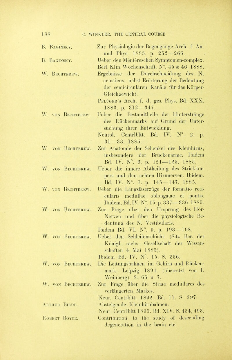 B. Baginsky. B. Baginsky. W. Bechterew. W. VON Bechterew. W. VON Bechterew, W. VON Bechterew, W. VON Bechterew. W. VON Bechterew. W. VON Bechterew, W. VON Bechterew, W. VON Bechterew, Arthur Biedl. uobert' boyce. Zur Phjsiologie der Bogengange.Arch. f. An. mid Phys. 1885. p. 252—2G6. Ueber den Meniereschen Symptonien-coraplex. Berl.Klin.Wochenschrift. N°. 45 &46. 1888. Ergebnisse der Durchschneidung des N. acasticus, nebst Erorterung der Bedeutung der semicircularen Kanale fiir das Korper- Gleicligewicht. Pfluger's Arch. f. d. ges. Phys. Bd. XXX. 1883. p. 312—347. Ueber die Bestandtheile der Hinterstrange des Riickenniarks auf Grund der Unter- suchung ihrer Entwicklung. Neurol. Centrlbltt. Bd. IV. N°. 2. p. 31—33. 1885. Zur Anatoniie der Schenkel des Kleinhirns, insbesondere der Briickenarme. Ibidem Bd. IV. N°. 6. p. 121—125. 1885. Ueber die innere Abtheilung des Strickkor- ])ers und den achten Ilirnnerveu. Ibidem. Bd. IV. N°. 7. p. 145—147. 1885. Ueber die Liingsfaserziige der formatio reti- cularis medullae oblongatae et pontis. Ibidem. Bd.IV. N°. 15.p. 337—336.1885. Zur Frage iiber den Ursprung des Hor- Nerven und iiber die physiologische Be- deutung des N. Vestibularis. Ibidem Bd. VI. N°. 9. p. 193—198. Ueber den Schleifenschicht. (Sitz Ber. der Konigl. sachs. Gesellschaft der Wissen- schafteu 4 Mai 1885). Ibidem Bd. IV. N°. 15. S. 356. Die Leitungsbahnen im Gehirn und Riicken- mark. Leipzig 1894. (libersetzt von I. Weinberg). S. 65 u 7. Zur Frage iiber die Striae medullares des verlangerten Markes. Neur. Centrbltt. 1892. Bd. 11. S. 297. Absteigende Ivleinhirnbahnen. Neur. Centrlbltt 1895. Bd. XIV. S. 434, 493. Contribution to the study of descending degeneration in the brain etc.