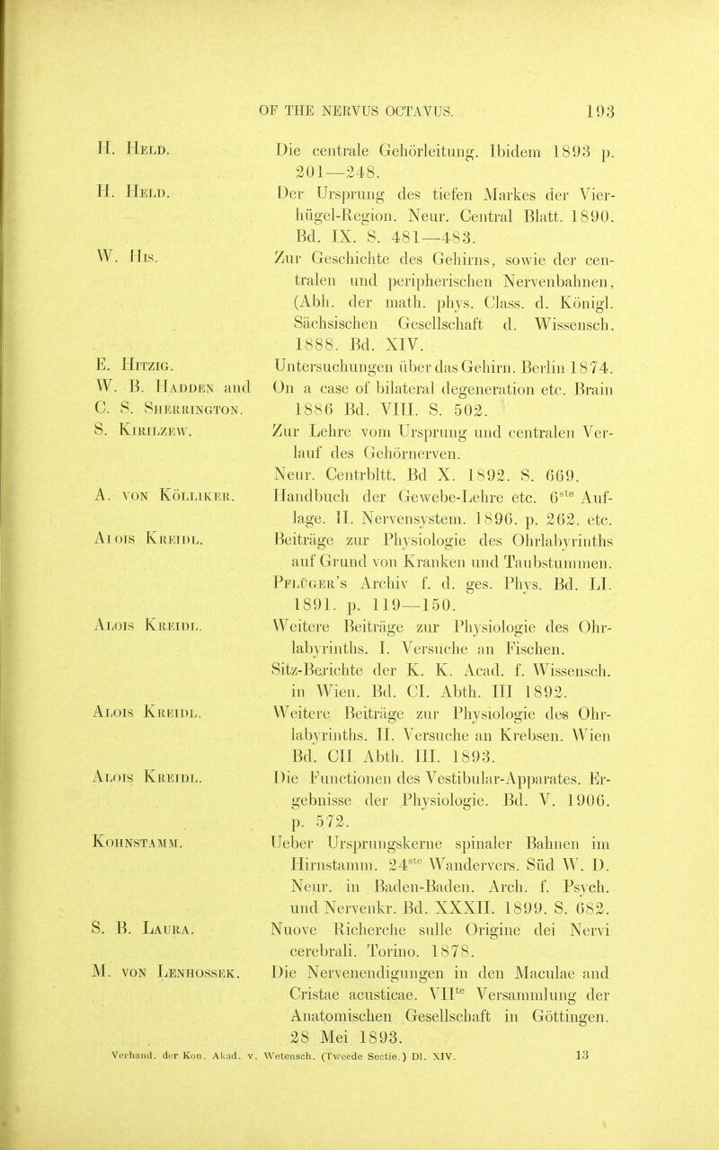 H. Held. H. Held. W. His. E. Hitzig. W. B. Hadden and C. S. Sherrington. S. KiRILZEW. A. VON KoLLIKER. Ar ois Kreidl. Alois Kreidl. Alois Kreidl. Alois Kreidl. kohnstamm. S. B. Laura. M. VON Lenhossek. Die centrale Gehorleitung. Ibidem 1893 p. 201—248. Der UrspruDg des tiefen Markes der Vier- hiigel-Region. Neur. Central Blatt. 1890. Bd. IX. S. 481—483. Zur Geschiclite des Gehirns, sowie dei cen- tralen and peiipheiischen Nervenbahneii, (Abh. der math. phys. Class, d. Kunigl. Sachsischen Gesellschaft d. Wissensch. 1888. Bd. XIV. Untersuchungen iiber dasGehirn. Berlin 1874. On a case of bilateral degeneration etc. Brain 1886 Bd. Vm. S. 502. Zur Lelire vom Ursprung und central en Ver- lauf des Geliornerven. Neur. Centrbltt. Bd X. 1892. S. 669. Handbuch der Gewebe-Lehre etc. O^® Auf- lage. II. Nervensystem. 1896. p. 262. etc. Beitriige zur Physiologic des Ohrlabyrinths auf Grand von Kranken und Taubstummen. Pfluger's Archiv f. d. ges. Phvs. Bd. LI. 1891. p. 119—150. VVeitere Beitrage zur Physiologic des Ohr- labyrinths. I. Versuche an Fischen. Sitz-Berichte der K. K. Acad. f. Wissensch. in Wien. Bd. CI. Abth. Ill 1892. Weitere Beitrage zur Physiologic des Ohr- labyrinths. II. Versuche an Krebsen. Wien Bd'. CII Abth. III. 1893. Die Functionen des Vestibular-Apparates. Er- gebnisse der Physiologic. Bd. V. 1906. p. 5 72. Ueber Ursprungskerne spinaler Bahnen im Hirnstamm. 24'^ Wandei-vcrs. Sild W. D. Neur. in Baden-Baden. Arch. f. Psych. undNervenkr. Bd. XXXII. 1899. S. 682. Nuove Richerche sulle Origine dei Nervi cerebrali. Torino. 1878. Die Nervenendignngen in den Maculae and Cristae acusticae. VIP® Versammlung der Anatomischen Gesellschaft in Gottingen. 28 Mei 1893. Verhand. derKoii. Akud. v. Wetensch. (Tv.eede Sectie.) Dl. XIV. 13