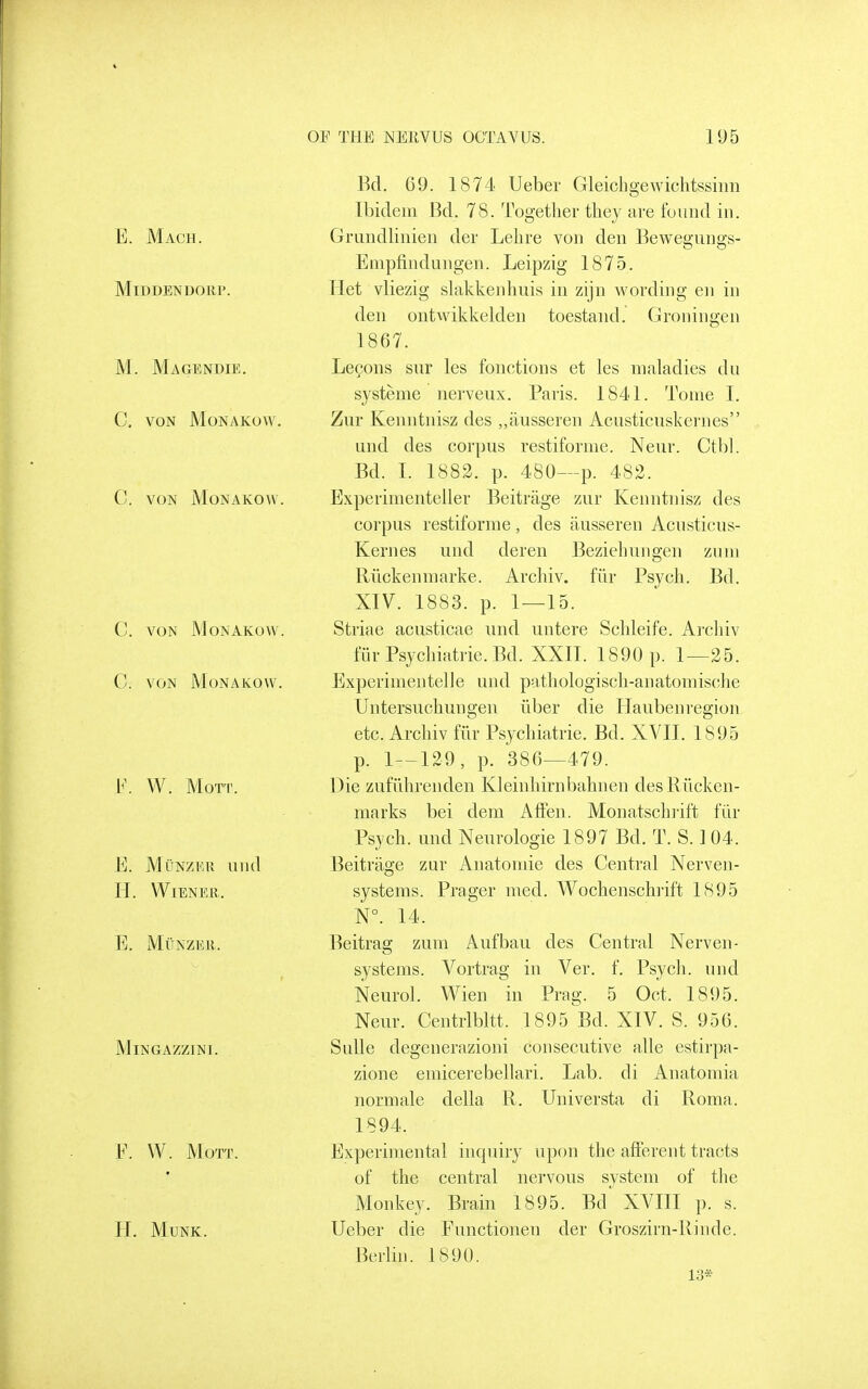 E. Mach. MiDDENDOllP. M. Magendie. C, VON MONAKOW. C. VON MONAKOW, C. VON MONAKOW C. VON MoNAKOW. F. W. Morr. E. MuNZEu uiid H. Wiener. E. MUNZEII. MiNGAZZINI. F. W. MOTT. H. MUNK. Bd. 69. 1874 Ueber Gleicho-ewichtssiim Ibidem Bd. 78. Together they are found in. Grundlinien der Lehre von den Bewegungs- Enipfindungen. Leipzig 1875. Ilet vliezig slakkenhuis in zijn wording en in den ontwikkelden toestand. Groningen 1867. Le(?ons sur les fonctions et les maladies du systeme nerveux. Paris. 1841. Tome I. Zur Kenntnisz des „ausseren Acusticuskernes und des corpus restiforme. Neur. Cthl. Bd. I. 1882. p. 480—p. 482. Experimenteller Beitrage zur Kenntnisz des corpus restiforme, des ausseren Acusticus- Kernes und deren Beziehungen zum Riickenmarke. Archiv. fiir Psych. Bd. XIV. 1883. p. 1—15. Striae acusticae und iintere Schleife. Archiv fur Psychiatric. Bd. XXII. 1890 p. 1—25. Experimentelle und pathologisch-anatomische Untersuchungen iiber die Hauben region etc. Archiv fiir Psychiatric. Bd. XVII. 1895 p. 1—129, p. 386—479. Die zufiihrenden Kleinhirnbahnen desRiicken- marks bei dem AfFen. Monatschiift fiir Psych, und Neurologic 1897 Bd. T. S. I 04. Beitrage zur Anatomic des Central Nerven- systems. Prager med. Wochenschrift 1895 N°. 14. Beitrag zum Aufbau des Central Nerven- systems. Vortrag in Ver. f. Psych, und Neurol. Wien in Prag. 5 Oct. 1895. Neur. Centrlbltt. 1895^Bd. XIV. S. 956. Sulle degenerazioni consecutive alle estirpa- zione emicerebellari. Lab. di Anatomia normale della R. Universta di Roma. 1894. Experimental incpiiry upon the afferent tracts of the central nervous system of the Monkey. Brain 1895. Bd XVIII p. s. Ueber die Functionen der Groszirn-Rinde. Berlin. 1890. 13*