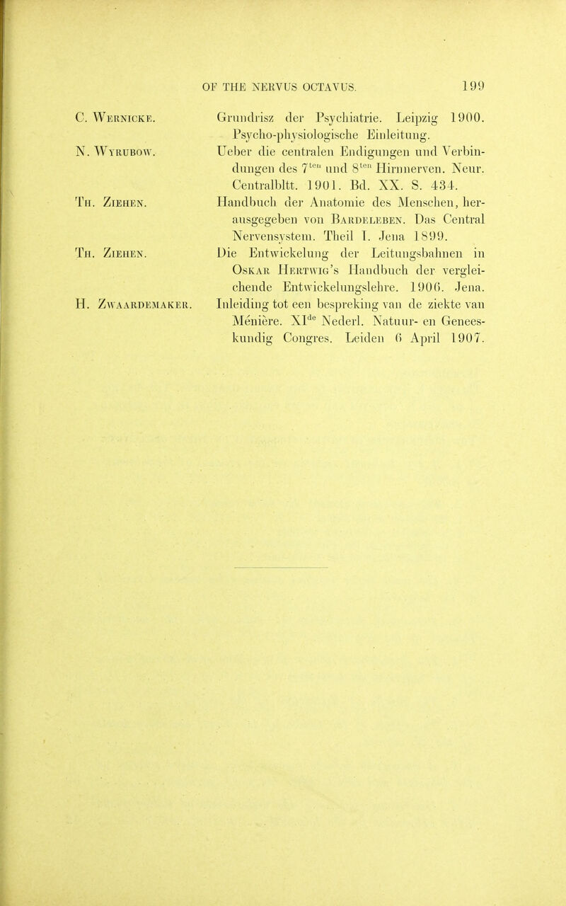 C. Wernicke. N. Wyrubow. Tfi. Ziehen. Th. Ziehen. h. zwaardemaker Grundrisz der Psycliiatrie. Leipzig 1900. Psyclio-physiologische Einleituiig. Ueber die centi-alen Endigungen uiid Verbin- dimgeii des T'® uiid 8'^'' Hinmerven. Neur. Centralbltt. 1901. Bd. XX. S. 434. Handbuch. der Aiiatomie des Mensclieii, her- ausgegeben von Bardeleben. Das Central Xervensystem. Theil T. Jena 1899. Die Entwickelung der Leitungsbahnen in OsKAR Hertwig's Haiidbuch der verglei- chende Entwickelungslehre. 1900. Jena. Inleiding tot een bespreking van de ziekte van Meniere. XP® Xederl. Xatimr- en Genees- kundig Congres. Leiden 0 April 1907.