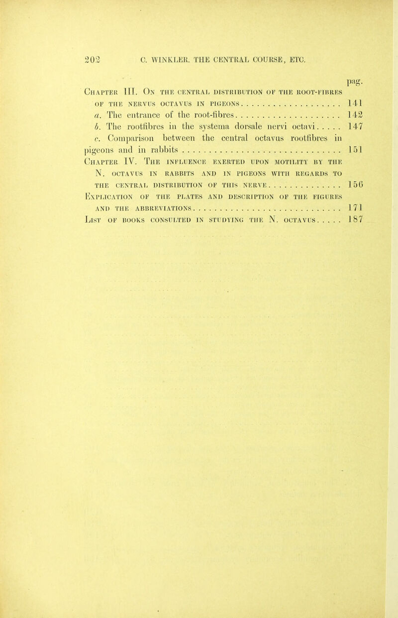 pag. Chapter III. On the central distribution oe the root-fibres OF THE NERVUS OCTAVUS IN PIGEONS 141 a. The entrance of ttie root-fibres 142 h. The rootfibres in the systeiua dorsale nervi octavi 147 c. Comparison between the central octavus rootfibres in pigeons and in rabbits 151 Chapter IV. The influence exerted upon motility by the N. OCTAVUS IN RABBITS AND IN PIGEONS WITH REGARDS TO the central DISTRIBUTION OF THIS NERVE 15G Explication of the plates and description of the figures AND THE abbreviations 171 List of books consulted in studying the N. octavus 187