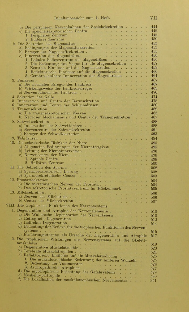 b) Die peripheren Nervenbahnen der Speichelsekretion 444 c) Die speichelsekretorischen Centra 449 1. Peripheres Zentrum 449 2. Bulbäres Zentrum 450 2. Die Sekretion des Magensaftes ... 453 a) Bedingungen der Magensaftsekretion 453 b) Erreger der Magensaftsekretion 455 c) Innervation der Magendrüsen 456 1. Lokales Reflexzentrum der Magendrüsen 456 2. Die Bedeutung des Vagus für die Magensekretion .... 457 3. Zentrale Einflüsse auf die Magen Sekretion 459 4. Reflektorische Einflüsse auf die Magensekretion 460 5. Cerebral-bulbäre Innnervation der Magendrüsen 464 3. Pankreas 467 a) Die normalen Erreger des Pankreas 467 b) Wirkungsweise der Pankreaserreger 469 c) Nervenbahnen des Pankreas ... 470 4. Sekretion der Galle 474 5. Innervation und Centra der Darmsekretion 478 6. Innervation und Centra der Schleimdrüsen 480 7. Tränensekretion 482 a) Die tränensekretorischen Nerven 483 b) Nervöser Mechanismus und Centra der Tränensekretion . . . 487 8. Schweißsekretion 488 a) Innervation der Schweißdrüsen 488 b) Nervencentra der Schweißsekretion 491 c) Erreger der Schweißsekretion 493 9. Talgdrüsen 494 10. Die sekretorische Tätigkeit der Niere • . . 495 a) Allgemeine Bedingungen der Nierentätigkeit 495 b) Leitung der Niereninnervation 496 c) Nervencentra der Niere 498 1. Spinale Centra 498 2. Bulbäres Zentrum 500 11. Die Sekretion des Sperma 502 a) Spermosekretorische Leitung 502 b) Spermosekretorische Centra 503 12. Prostatasekretion 504 a) Die sekretorischen Nerven der Prostata 504 b) Das sekretorische Prostatazentrum im Rückenmark 505 13. Milchsekretion 506 a) Nerven der Milchdrüse 506 b) Centra der Milchsekretion 507 VIII. Die trophischen Funktionen des Nervensystems. 1. Degeneration und Atrophie der Nervenelemente 510 a) Die Wallersche Degeneration der Nervenfasern 510 b) Retrograde Degeneration 512 c) Indirekte Degeneration 514 d) Bedeutung der Reflexe für die trophischen Funktionen des Nerven- systems e) Ernährungsstörung als Ursache der Degeneration und Atrophie 517 2. Die trophischen Wirkungen des Nervensystems auf die Skelett- muskulatur 5iy a) Degenerative Muskelatrophie 520 b) Cerebrale Muskelatrophien ... 524 c) Reflektorische Einflüsse auf die Muskelernährung ..!... 525 1. Die muskulotrophische Bedeutung der hinteren Wurzeln . . 525 2. Bedeutung der Vasomotoren 526 3. Arthropatbische Atrophien ' 527 d) Die myotrophische Bedeutung des Gefäßsystems 529 e) Muskelhypertrophie f) Die Lokalisation der muskulotrophischen Nervencentra .... 351