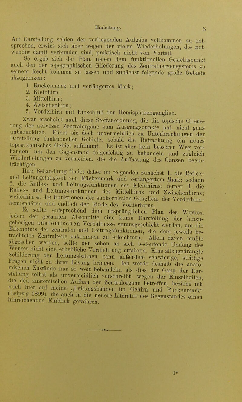 Art Darstellung schien der vorliegenden Aufgabe vollkommen zu ent- sprechen, erwies sich aber wegen der vielen Wiederholungen, die not- wendig damit verbunden sind, praktisch nicht von Vorteil. So ergab sich der Plan, neben dem funktionellen Gesichtspunkt auch den der topographischen Gliederung des Zentralnervensystems zu seinem Recht kommen zu lassen und zunächst folgende große Gebiete abzugrenzen : 1. Rückenmark und verlängertes Mark; 2. Kleinhirn; 3. Mittelhirn; 4. Zwischenhirn; 5. Vorderhirn mit Einschluß der Hemisphärenganglien. Zwar erscheint auch diese Stoffan Ordnung, die die topische Gliede- rung der nervösen Zentralorgane zum Ausgangspunkte hat, nicht ganz unbedenklich. Führt sie doch unvermeidlich zu Unterbrechungen der DaiStellung funktioneller Gebiete, sobald die Betrachtung ein neues topographisches Gebiet aufnimmt. Es ist aber kein besserer Weg vor- handen, um den Gegenstand folgerichtig zu behandeln und zugleich AA lederholungen zu vermeiden, die die Auffassung des Ganzen beein- trächtigen. Ihre Behandlung findet daher im folgenden zunächst 1. die Reflex- und Leitungstätigkeit von Rückenmark und verlängertem Mark; sodann 2. die Reflex- und Leitungsfunktionen des Kleinhirns; ferner 3. die Reflex- und Leitungsfunktionen des Mittelhirns und Zwischenhirns; weiterhin 4. die Funktionen der subkortikalen Ganglien, der Vorderhirn- hemisphären und endlich der Rinde des Vorderhirns. Es sollte, entsprechend dem ursprünglichen Plan des Werkes jedem der gesamten Abschnitte eine kurze Darstellung der hinzu- geh öligen anatomischen A erhältnisse vorausgeschickt werden, um die Erkenntnis der zentralen und Leitungsfunktionen, die dem jeweils be- trachteten Zentralteile zukommen, zu erleichtern. Allein davon mußte abgesehen werden, sollte der schon an sich bedeutende Umfang des Werkes nicht eine erhebliche Vermehrung erfahren. Eine allzugedrängte ‘ childeiung der Leitungsbahnen kann außerdem schwierige, strittige fragen nicht zu ihrer Lösung bringen. Teil werde deshalb die anato- mischen Zustände nur so weit behandeln, als dies der Gang der Dar- stellung selbst als unvermeidlich vorschreibt; -wegen der Einzelheiten die den anatomischen Aufbau der Zentralorgane betreffen, beziehe ich mich hier auf meine „Leitungsbahnen im Gehirn und Rückenmark“ (Leipzig 1899) die auch in die neuere Literatur des Gegenstandes einen hinreichenden Einblick gewähren. l*