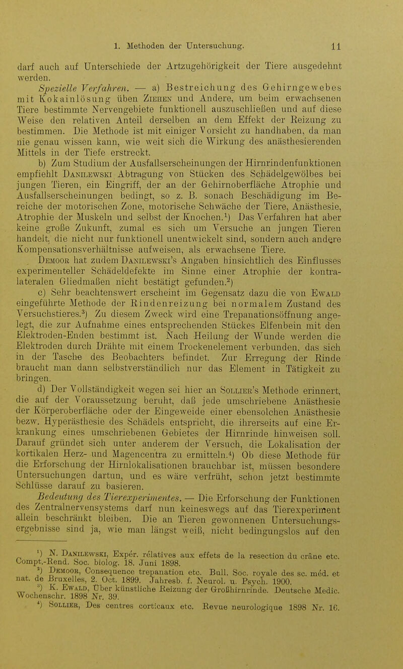 darf auch auf Unterschiede der Artzugehörigkeit der Tiere ausgedehnt werden. Spezielle Verfahren. — a) Bestreichung des Gehirngewebes mit Kokainlösung üben Ziehen und Andere, um beim erwachsenen Tiere bestimmte Nervengebiete funktionell auszuschließen und auf diese Weise den relativen Anteil derselben an dem Effekt der Reizung zu bestimmen. Die Methode ist mit einiger Vorsicht zu handhaben, da man nie genau wissen kann, wie weit sich die Wirkung des anästhesierenden Mittels in der Tiefe erstreckt. b) Zum Studium der Ausfallserscheinungen der Hirnrindenfunktionen empfiehlt Danilewski Abtragung von Stücken des Schädelgewölbes bei jungen Tieren, ein Eingriff, der an der Gehirnoberfläche Atrophie und Ausfallserscheinungen bedingt, so z. B. sonach Beschädigung im Be- reiche der motorischen Zone, motorische Schwäche der Tiere, Anästhesie, Atrophie der Muskeln und selbst der Knochen.1) Das Verfahren hat aber keine große Zukunft, zumal es sich um Versuche an jungen Tieren handelt, die nicht nur funktionell unentwickelt sind, sondern auch andere Kompensationsverhältnisse aufweisen, als erwachsene Tiere. Demoor hat zudem Danilewski’s Angaben hinsichtlich des Einflusses experimenteller Schädeldefekte im Sinne einer Atrophie der kontra- lateralen Gliedmaßen nicht bestätigt gefunden.2) c) Sehr beachtenswert erscheint im Gegensatz dazu die von Ewald eingeführte Methode der Rindenreizung bei normalem Zustand des Versuchstieres.3) Zu diesem Zweck wird eine Trepanationsöffnung ange- legt, die zur Aufnahme eines entsprechenden Stückes Elfenbein mit den Elektroden-Enden bestimmt ist. Nach Heilung der Wunde werden die Elektroden durch Drähte mit einem Trockenelement verbunden, das sich in der Tasche des Beobachters befindet. Zur Erregung der Rinde braucht man dann selbstverständlich nur das Element in Tätigkeit zu bringen. d) Der Vollstäudigkeit wegen sei hier an Sollier’s Methode erinnert, die auf der Voraussetzung beruht, daß jede umschriebene Anästhesie der Körperoberfläche oder der Eingeweide einer ebensolchen Anästhesie bezw. Hyperästhesie des Schädels entspricht, die ihrerseits auf eine Er- krankung eines umschriebenen Gebietes der Hirnrinde hinweisen soll. Darauf gründet sich unter anderem der Versuch, die Lokalisation der kortikalen Herz- und Magencentra zu ermitteln.4) Ob diese Methode für die Erforschung der Hirnlokalisationen brauchbar ist, müssen besondere Untersuchungen dartun, und es wäre verfrüht, schon jetzt bestimmte Schlüsse darauf zu basieren. Bedeutung des Tierexperimentes. — Die Erforschung der Funktionen des Zentralnervensystems darf nun keineswegs auf das Tierexperiment allein beschränkt bleiben. Die an Tieren gewonnenen Untersuchungs- ergebnisse sind ja, wie man längst weiß, nicht bedingungslos auf den ) N. Danilewski, Exper. relatives aux effets de la resection du cräne etc. Oompt.-Rend. Soc. biolog. 18. Juni 1898. ) Demoor, Consequence trepanation etc. Bull. Soc. royale des sc. med. et nat. de Bruxelles, 2. Oct. 1899. Jahresb. f. Neurol. u. Psycli. 1900. „T 1 Wald, Uber künstliche Beizung der Großhirnrinde. Deutsche Medic. Wochenschr. 1898 Nr. 39.