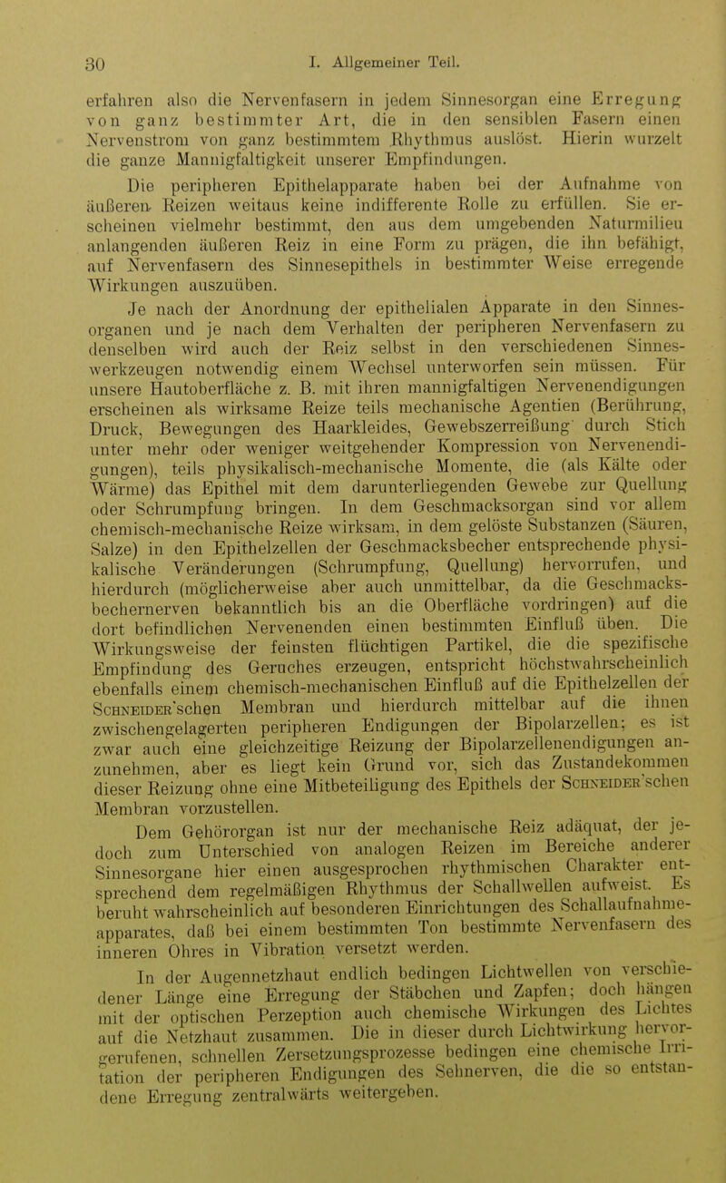 erfahren also die Nervenfasern in jedem Sinnesorgan eine Erregung von ganz bestimmter Art, die in den sensiblen Fasern einen Nervenstrom von ganz bestimmtem Rhythmus auslöst. Hierin wurzelt die ganze Mannigfaltigkeit unserer Empfindungen. Die peripheren Epithelapparate haben bei der Aufnahme von äußeren- Reizen weitaus keine indifferente Rolle zu erfüllen. Sie er- scheinen vielmehr bestimmt, den aus dem umgebenden Naturmilieu anlangenden äußeren Reiz in eine Form zu prägen, die ihn befähigt, auf Nervenfasern des Sinnesepithels in bestimmter Weise erregende Wirkungen auszuüben. Je nach der Anordnung der epithelialen Apparate in den Sinnes- organen und je nach dem Verhalten der peripheren Nervenfasern zu denselben wird auch der Reiz selbst in den verschiedenen Sinnes- werkzeugen notwendig einem Wechsel unterworfen sein müssen. Für unsere Hautoberfläche z. B. mit ihren mannigfaltigen Nervenendigungen erscheinen als wirksame Reize teils mechanische Agentien (Berührung, Druck, Bewegungen des Haarkleides, Gewebszerreißung' durch Stich unter mehr oder weniger weitgehender Kompression von Nervenendi- gungen), teils physikalisch-mechanische Momente, die (als Kälte oder Wärme) das Epithel mit dem darunterliegenden Gewebe zur Quellung oder Schrumpfung bringen. In dem Geschmacksorgan sind vor allem chemisch-mechanische Reize wirksam, in dem gelöste Substanzen (Säuren, Salze) in den Epithelzellen der Geschmacksbecher entsprechende physi- kalische Veränderungen (Schrumpfung, Quellung) hervorrufen, und hierdurch (möglicherweise aber auch unmittelbar, da die Geschmacks- bechernerven bekanntlich bis an die Oberfläche Vordringen) auf die dort befindlichen Nervenenden einen bestimmten Einfluß üben. Die Wirkungsweise der feinsten flüchtigen Partikel, die die spezifische Empfindung des Geruches erzeugen, entspricht höchstwahrscheinlich ebenfalls einem chemisch-mechanischen Einfluß auf die Epithelzellen dei SchneidERSchen Membran und hierdurch mittelbar auf die ihnen zwischengelagerten peripheren Endigungen der Bipolarzellen; es ist zwar auch eine gleichzeitige Reizung der Bipolarzellenendigungen an- zunehmen, aber es liegt kein Grund vor, sich das Zustandekommen dieser Reizung ohne eine Mitbeteiligung des Epithels der Schneider'sehen Membran vorzustellen. Dem Gehörorgan ist nur der mechanische Reiz adäquat, der je- doch zum Unterschied von analogen Reizen im Bereiche anderer Sinnesorgane hier einen ausgesprochen rhythmischen Charakter ent- sprechend dem regelmäßigen Rhythmus der Schallwellen aufweist Es beruht wahrscheinlich auf besonderen Einrichtungen des Schallaufnahme- apparates, daß bei einem bestimmten Ton bestimmte Nervenfasern des inneren Ohres in Vibration versetzt werden. In der Augennetzhaut endlich bedingen Lichtwellen von verschie- dener Länge eine Erregung der Stäbchen und Zapfen; doch hängen mit der optischen Perzeption auch chemische Wirkungen des Lichtes auf die Netzhaut zusammen. Die in dieser durch Lichtwirkung hervor- gerufenen, schnellen Zersetzungsprozesse bedingen eine chemische Irri- tation der peripheren Endigungen des Sehnerven, die die so entstan- dene Erregung zentralwärts weitergeben.