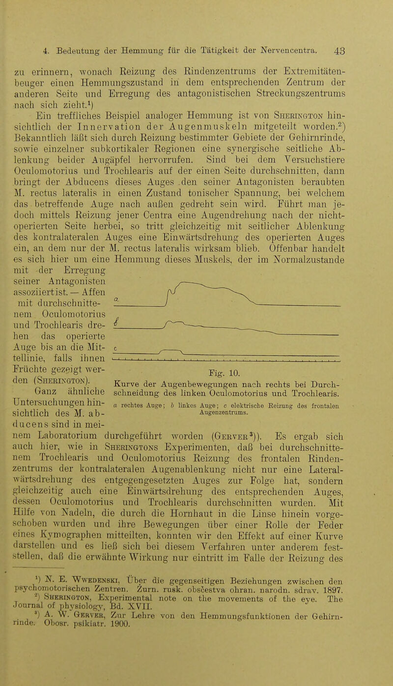 zu erinnern, -wonach Reizung des Rindenzentrums der Extremitäten- beuger einen Hemmungszustand in dem entsprechenden Zentrum der anderen Seite und Erregung des antagonistischen Streckungszentrums nach sich zieht.1) Ein treffliches Beispiel analoger Hemmung ist von Sherington hin- sichtlich der Innervation der Augenmuskeln mitgeteilt worden.2) Bekanntlich läßt sich durch Reizung bestimmter Gebiete der Gehirnrinde, sowie einzelner subkortikaler Regionen eine synergische seitliche Ab- lenkung beider Augäpfel bervorrufen. Sind bei dem Versuchstiere Oculomotorius und Trochlearis auf der einen Seite durchschnitten, dann bringt der Abducens dieses Auges den seiner Antagonisten beraubten M. rectus lateralis in einen Zustand tonischer Spannung, bei welchem das betreffende Auge nach außen gedreht sein wird. Führt man je- doch mittels Reizung jener Centra eine Augendrehung nach der niclit- operierten Seite herbei, so tritt gleichzeitig mit seitlicher Ablenkung des kontralateralen Auges eine Einwärtsdrehung des operierten Auges ein, an dem nur der M. rectus lateralis wirksam blieb. Offenbar handelt es sich hier um eine Hemmung dieses Muskels, der im Normalzustände mit -der Erregung seiner Antagonisten assoziiert ist. — Affen mit durchschnitte- nem Oculomotorius und Trochlearis dre- hen das operierte Auge bis an die Mit- tellinie, falls ihnen Früchte gezeigt wer- den (Sherington). Ganz ähnliche Untersuchungen hin- sichtlich des M. ab- ducens sind in mei- nem Laboratorium durchgeführt worden (Gerver3)). Es ergab sich auch hier, wie in Sheringtons Experimenten, daß bei durchschnitte- nem Trochlearis und Oculomotorius Reizung des frontalen Rinden- zentrums der kontralateralen Augenablenkung nicht nur eine Lateral- wärtsdrehung des entgegengesetzten Auges zur Folge hat, sondern gleichzeitig auch eine Einwärtsdrehung des entsprechenden Auges, dessen Oculomotorius und Trochlearis durchschnitten wurden. Mit Hilfe von Nadeln, die durch die Hornhaut in die Linse hinein vorge- schoben wurden und ihre Bewegungen über einer Rolle der Feder eines Kymographen mitteilten, konnten wir den Effekt auf einer Kurve darstellen und es ließ sich bei diesem Verfahren unter anderem fest- stellen, daß die erwähnte Wirkung nur eintritt im Falle der Reizung des i c r Fig. 10. Kurve der Augenbewegungen nach rechts hei Durch- schneidung des linken Oculomotorius und Trochlearis. a rechtes Auge; b linkes Auge; c elektrische Reizung des frontalen Augenzentrums. ') N. E. Wwedenski, Über die gegenseitigen Beziehungen zwischen den psychomotorischen Zentren. Zürn. rusk. obscestva ohran. narodn. sdrav. 1897. 2) Sherington, Experimental note on the movements of the eye. The Journal of physiology, Bd. XVII. 3) A. W. Gerver, Zur Lehre von den Hemmungsfunktionen der Gehirn- rinde. Obosr. psikiatr. 1900.
