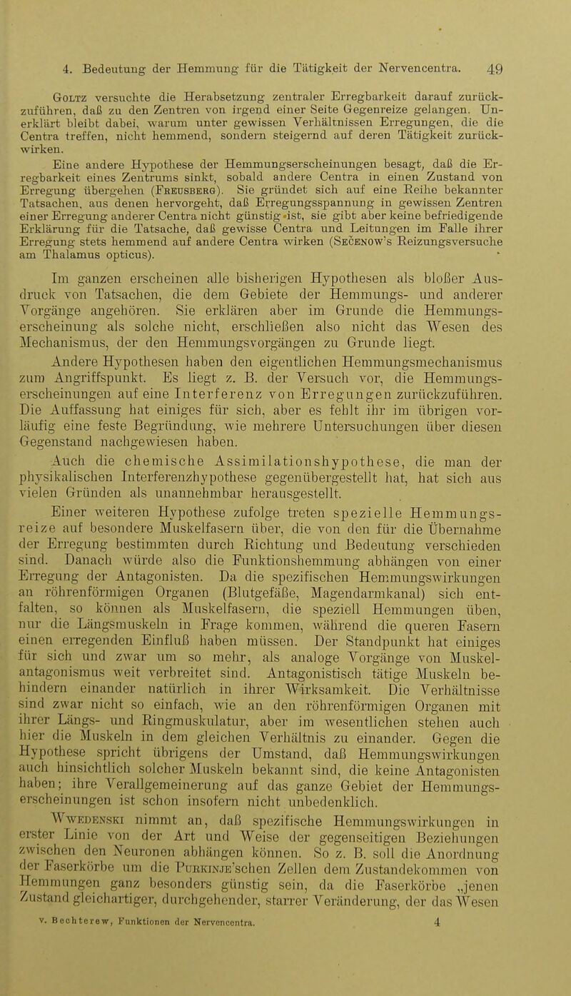 Goltz versuchte die Herabsetzung zentraler Erregbarkeit darauf zurück- zuführen, daß zu den Zentren von irgend einer Seite Gegenreize gelangen. Un- erklärt bleibt dabei, warum unter gewissen Verhältnissen Erregungen, die die Centra treffen, nicht hemmend, sondern steigernd auf deren Tätigkeit zurück- wirken. Eine andere Hypothese der Hemmungserscheinungen besagt, daß die Er- regbarkeit eines Zentrums sinkt, sobald andere Centra in einen Zustand von Erregung übergehen (Freusberg). Sie gründet sich auf eine Reihe bekannter Tatsachen, aus denen hervorgeht, daß Erregungsspannung in gewissen Zentren einer Erregung anderer Centra nicht günstig «ist, sie gibt aber keine befriedigende Erklärung für die Tatsache, daß gewisse Centra und Leitungen im Falle ihrer Erregung stets hemmend auf andere Centra wirken (Secenow’s Reizungsversuche am Thalamus opticus). Im ganzen erscheinen alle bisherigen Hypothesen als bloßer Aus- druck von Tatsachen, die dem Gebiete der Hemmungs- und anderer Vorgänge angehören. Sie erklären aber im Grunde die Hemmungs- erscheinung als solche nicht, erschließen also nicht das Wesen des Mechanismus, der den Hemmungsvorgängen zu Grunde liegt. Andere Hypothesen haben den eigentlichen Hemmungsmechanismus zum Angriffspunkt. Es liegt z. B. der Versuch vor, die Hemmungs- erscheinungen auf eine Interferenz von Erregungen zurückzuführen. Die Auffassung hat einiges für sich, aber es fehlt ihr im übrigen vor- läufig eine feste Begründung, wie mehrere Untersuchungen über diesen Gegenstand nachgewiesen haben. Auch die chemische Assimilationshypothese, die man der physikalischen Interferenzhypothese gegenübergestellt hat, hat sich aus vielen Gründen als unannehmbar herausgestellt. Einer weiteren Hypothese zufolge treten spezielle Hemmungs- reize auf besondere Muskelfasern über, die von den für die Übernahme der Erregung bestimmten durch Richtung und Bedeutung verschieden sind. Danach würde also die Funktionshemmung abhängen von einer Erregung der Antagonisten. Da die spezifischen Hemmungswirkungen an röhrenförmigen Organen (Blutgefäße, Magendarmkanal) sich ent- falten, so können als Muskelfasern, die speziell Hemmungen üben, nur die Längsmuskeln in Frage kommen, während die queren Fasern einen erregenden Einfluß haben müssen. Der Standpunkt hat einiges für sich und zwar um so mehr, als analoge Vorgänge von Muskel- antagonismus weit verbreitet sind. Antagonistisch tätige Muskeln be- hindern einander natürlich in ihrer Wirksamkeit. Die Verhältnisse sind zwar nicht so einfach, wie an den röhrenförmigen Organen mit ihrer Längs- und Ringmuskulatur, aber im wesentlichen stehen auch hier die Muskeln in dem gleichen Verhältnis zu einander. Gegen die Hypothese spricht übrigens der Umstand, daß Hemmungswirkungen auch hinsichtlich solcher Muskeln bekannt sind, die keine Antagonisten haben; ihre Verallgemeinerung auf das ganze Gebiet der Hemmungs- erscheinungen ist schon insofern nicht unbedenklich. Wwedenski nimmt an, daß spezifische Hemmungswirkungen in erster Linie von der Art und Weise der gegenseitigen Beziehungen zwischen den Neuronen abhängen können. So z. B. soll die Anordnung der kaserkörbe um die PtriiKiNJE’schen Zellen dem Zustandekommen von Hemmungen ganz besonders günstig sein, da die Faserkörbe „jenen Zustand gleichartiger, durchgehender, starrer Veränderung, der das Wesen v. Bechterew, Funktionen der Nervencentra. 4