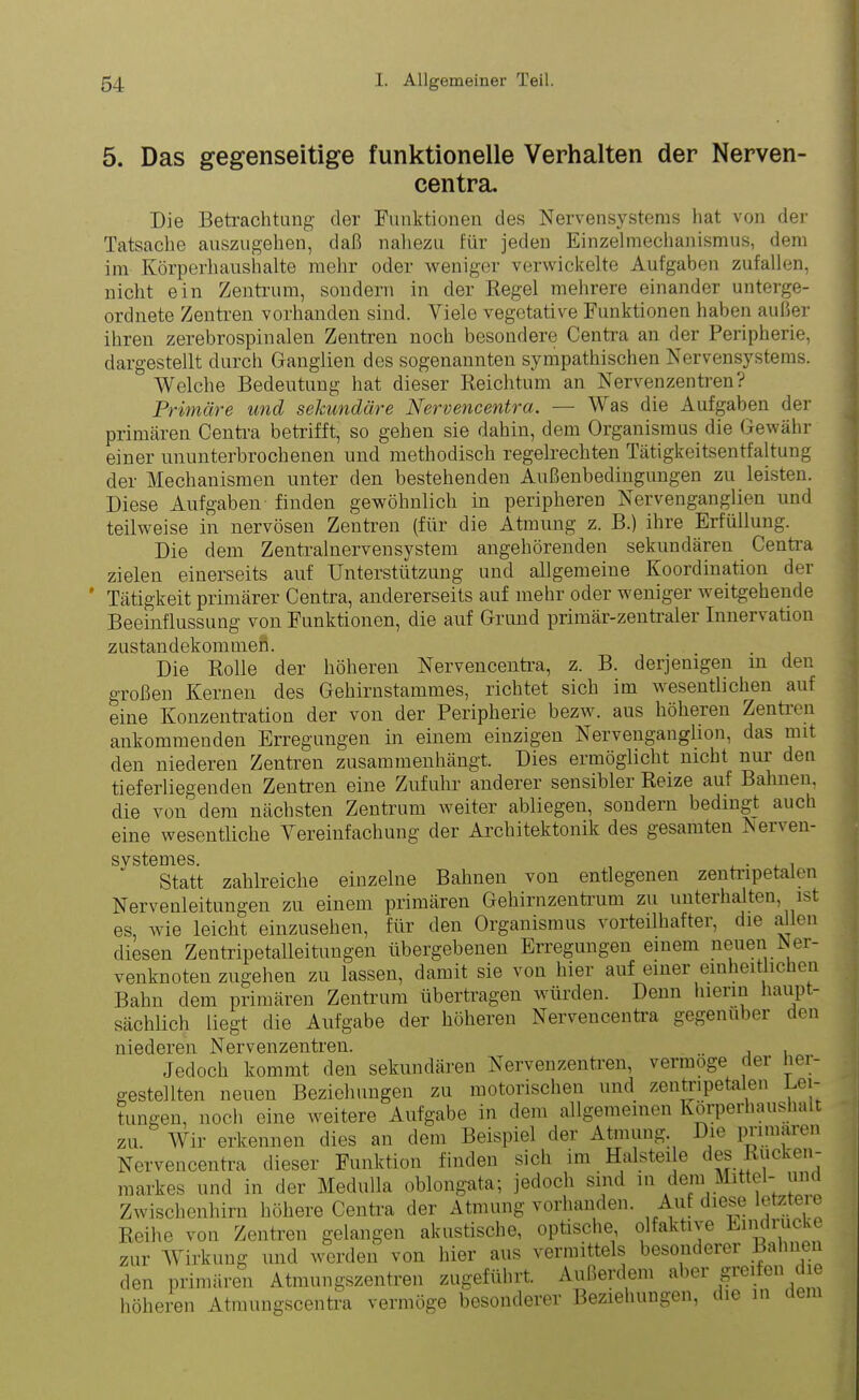 5. Das gegenseitige funktionelle Verhalten der Nerven- centra. p Die Betrachtung der Funktionen des Nervensystems hat von der Tatsache auszugehen, daß nahezu für jeden Einzelmechanismus, dem im Körperhaushalte mehr oder weniger verwickelte Aufgaben zufallen, nicht ein Zentrum, sondern in der Regel mehrere einander unterge- ordnete Zentren vorhanden sind. Viele vegetative Funktionen haben außer ihren zerebrospinalen Zentren noch besondere Centra an der Peripherie, dargestellt durch Ganglien des sogenannten sympathischen Nervensystems. Welche Bedeutung hat dieser Reichtum an Nervenzentren .J Primäre und sekundäre Nervencentra. — Was die Aufgaben der primären Centra betrifft, so gehen sie dahin, dem Organismus die Gewähr einer ununterbrochenen und methodisch regelrechten Tätigkeitsentfaltung der Mechanismen unter den bestehenden Äußenbedingungen zu leisten. Diese Aufgaben finden gewöhnlich in peripheren Nervenganglien und teilweise in nervösen Zentren (für die Atmung z. B.) ihre Erfüllung. Die dem Zentralnervensystem angehörenden sekundären Centra zielen einerseits auf Unterstützung und allgemeine Koordination der Tätigkeit primärer Centra, andererseits auf mehr oder weniger weitgehende Beeinflussung von Funktionen, die auf Grund primär-zentraler Innervation Zustandekommen. Die Rolle der höheren Nervencentra, z. B. derjenigen in den großen Kernen des Gehirnstammes, richtet sich im wesentlichen auf eine Konzentration der von der Peripherie bezw. aus höheren Zentren ankommenden Erregungen in einem einzigen Nervenganglion, das mit den niederen Zentren zusammenhängt. Dies ermöglicht nicht nur den tieferliegenden Zentren eine Zufuhr anderer sensibler Reize auf Bahnen, die von dem nächsten Zentrum weiter abliegen, sondern bedingt auch eine wesentliche Vereinfachung der Architektonik des gesamten Nerven- SVStGDlGS Statt zahlreiche einzelne Bahnen von entlegenen zentripetalen Nervenleitungen zu einem primären Gehirnzentrum zu unterhalten, ist es, wie leicht einzusehen, für den Organismus vorteilhafter, die allen diesen Zentripetalleitungen übergebenen Erregungen einem neuen Ner- venknoten zugehen zu lassen, damit sie von hier auf einei ein hei ic en Bahn dem primären Zentrum übertragen würden. Denn hierin haupt- sächlich liegt die Aufgabe der höheren Nervencentra gegenüber den niederen Nervenzentren. .. , Jedoch kommt den sekundären Nervenzentren, vennoge < ti iei gestellten neuen Beziehungen zu motorischen und zentripetalen Lei- tungen, noch eine weitere Aufgabe in dem allgemeinen Korperhaushalt zu. Wir erkennen dies an dem Beispiel der Atmung. Die primären Nervencentra dieser Funktion finden sich im Halstei e ies lic en markes und in der Medulla oblongata; jedoch sind in dem Mittel- und Zwischenhirn höhere Centra der Atmung vorhanden. Auf diese letzteie Reihe von Zentren gelangen akustische, optische, olfaktne Bin 1UC zur Wirkung und werden von hier aus vermittels besonderer Bahnen den primären Atmungszentren zugeführt. Außerdem aber greifen die höheren Atmungscentra vermöge besonderer Beziehungen, i ie in t