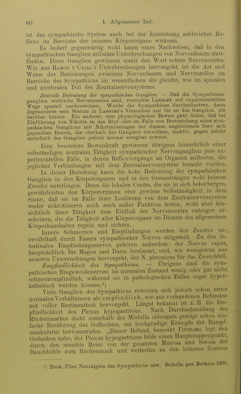 ist das sympathische System auch bei der Entstehung zahlreicher Re- flexe im Bereiche der inneren Körperorgane wirksam. Es bedarf gegenwärtig wohl kaum eines Nachweises, daß in den sympathischen Ganglien zelluläre Unterbrechungen von Nervenfasern statt- finden. Diese Ganglien gewinnen somit den Wert echter Nervencentra. Wie aus Ramon y Cajal’s Unterbrechungen hervorgeht, ist die Art und Weise der Beziehungen zwischen Nervenfasern und Nervenzellen im Bereiche des Sympathicus im wesentlichen die gleiche, wie im spinalen und zerebralen Teil des Zentralnervensystems. Zentrale Bedeutung der sympathischen Ganglien. — Daß die Sympathicus- ganglien wirkliche Nervencentra sind, versuchte Langley auf experimentellem Wege speziell nachzuweisen. Wurde der Sympathicus durchschnitten, dann degenerierte sein Stamm in Langley’s Versuchen nur bis an das Ganglion, nie darüber hinaus. Ein anderer, rein physiologischer Beweis geht dahin, daß hei Einführung von Nikotin in das Blut oder im Falle von Bestreichung eines sym- pathischen Ganglions mit Nikotinlösungen der diesem angehörende Nerv sich gegenüber Reizen, die oberhalb des Ganglion einwirken, inaktiv, gegen solche unterhalb des Ganglien jedoch normal erregbar erweist. Eine besondere Beweiskraft gewinnen übrigens hinsichtlich einer selbständigen zentralen Tätigkeit sympathischer Nervenganglien jene ex- perimentellen Fälle, in denen Reflexvorgänge an Organen auftreten, die jeglicher Verbindungen mit dem Zentralnervensystem beraubt wurden. In dieser Beziehung kann die hohe Bedeutung der sympathischen Ganglien in den Körperorganen und in den Grenzsträngen wohl keinem Zweifel unterliegen. Denn die lokalen Centra, die sie in sich beherbergen, gewährleisten den Körperorganen eine gewisse Selbständigkeit in dem Sinne, daß sie im Falle ihrer Loslösung von dem Zentralnervensystem weder nekrotisieren noch auch außer Funktion treten, wohl aber hin- sichtlich ihrer Tätigkeit dem Einfluß der Nervencentra entzogen er- scheinen, die die Tätigkeit aller Körperorgane im Dienste des allgemeinen Körperhaushaltes regeln und richten. Innere Schmerzen und Empfindungen werden den Zentren un-# zweifelhaft durch Fasern sympathischer Nerven mitgeteilt. Zu den in- testinalen Empfindungsnerven gehören außerdem: der Nervus vagus, hauptsächlich für Magen und Darm bestimmt, und, wie wenigstens aus neueren Untersuchungen hervorgeht, der N. phrenicus für das Zwerchfe . Empfindlichkeit des Sympathicus. — Übrigens sind die sym- pathischen Eingeweidenerven im normalen Zustand wenig odei gai nie it schmerzempfindlich, während sie in pathologischen Fällen sogar hyper- ästhetisch werden können.1) _ Viele Ganglien des Sympathicus erweisen sich jedoch schon unter normalen Verhältnissen als empfindlich, wie aus vorhandenen Befunden mit voller Bestimmtheit hervorgeht. Längst bekannt ist z. B. die Em- pfindlichkeit des Plexus hypogastricus. Nach Durchschneidung des Rückenmarkes dicht unterhalb der Medulla oblongata genügt schon ein- fache Berührung des Geflechtes, um hochgradige Krämpfe der Ruinpt- muskulatur hervorzurufen. ,,Dieser Befund, bemerkt Popelski, eg ' tn Gedanken nahe, der Plexus hypogastricus bilde einen Hauptetappenpunkt, durch den sensible Reize von der gesamten Mucosa und berosa ctei Bauchhöhle zum Rückenmark und weiterhin zu den höheren Zentien ') Büch, Uber Neuralgien des Sympathicus usw. Bolnicn. gas. Botkma IDOL.
