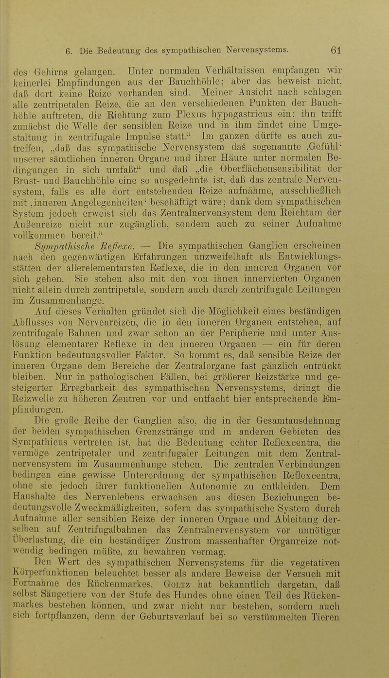 des Gehirns gelangen. Unter normalen Verhältnissen empfangen wir keinerlei Empfindungen aus der Bauchhöhle; aber das beweist nicht, daß dort keine Reize vorhanden sind. Meiner Ansicht nach schlagen alle zentripetalen Reize, die an den verschiedenen Punkten der Bauch- höhle auf treten, die Richtung zum Plexus hypogastricus ein: ihn trifft zunächst die Welle der sensiblen Reize und in ihm findet eine Umge- staltung in zentrifugale Impulse statt.“ Im ganzen dürfte es auch zu- treffen, „daß das sympathische Nervensystem daä sogenannte ,GefiihP unserer sämtlichen inneren Organe und ihrer Häute unter normalen Be- dingungen in sich umfaßt“ und daß „die Oberflächensensibilität der Brust- und Bauchhöhle eine so ausgedehnte ist, daß das zentrale Nerven- system, falls es alle dort entstehenden Reize aufnähme, ausschließlich mit,inneren Angelegenheiten1 beschäftigt wäre; dank dem sympathischen System jedoch erweist sich das Zentralnervensystem dem Reichtum der Außenreize nicht nur zugänglich, sondern auch zu seiner Aufnahme vollkommen bereit.“ Sympathische Reflexe. — Die sympathischen Ganglien erscheinen nach den gegenwärtigen Erfahrungen unzweifelhaft als Entwicklungs- stätten der allerelementarsten Reflexe, die in den inneren Organen vor sich gehen. Sie stehen also mit den von ihnen innervierten Organen nicht allein durch zentripetale, sondern auch durch zentrifugale Leitungen im Zusammenhänge. Auf dieses Verhalten gründet sich die Möglichkeit eines beständigen Abflusses von Nervenreizen, die in den inneren Organen entstehen, auf zentrifugale Bahnen und zwar schon an der Peripherie und unter Aus- lösung elementarer Reflexe in den inneren Organen — ein für deren Punktion bedeutungsvoller Faktor. So kommt es, daß sensible Reize der inneren Organe dem Bereiche der Zentralorgane fast gänzlich entrückt bleiben. Nur in pathologischen Fällen, bei größerer Reizstärke und ge- steigerter Erregbarkeit des sympathischen Nervensystems, dringt die Reizwelle zu höheren Zentren vor und entfacht hier entsprechende Em- pfindungen. Die große Reihe der Ganglien also, die in der Gesamtausdehnung der beiden sympathischen Grenzstränge und in anderen Gebieten des Sympathicus vertreten ist, hat die Bedeutung echter Reflexcentra, die vermöge zentripetaler und zentrifugaler Leitungen mit dem Zentral- nervensystem im Zusammenhänge stehen. Die zentralen Verbindungen bedingen eine gewisse Unterordnung der sympathischen Reflexcentra, ohne sie jedoch ihrer funktionellen Autonomie zu entkleiden. Dem Haushalte des Nervenlebens erwachsen aus diesen Beziehungen be- deutungsvolle Zweckmäßigkeiten, sofern das sympathische System durch Aufnahme aller sensiblen Reize der inneren Organe und Ableitung der- selben auf Zentrifugalbahnen das Zentralnervensystem vor unnötiger Überlastung, die ein beständiger Zustrom massenhafter Organreize not- wendig bedingen müßte, zu bewahren vermag. Den Wert des sympathischen Nervensystems für die vegetativen Körperfunktionen beleuchtet besser als andere Beweise der Versuch mit Fortnahme des Rückenmarkes. Goltz hat bekanntlich dargetan, daß selbst Säugetiere von der Stufe des Hundes ohne einen Teil des Rücken- markes bestehen können, und zwar nicht nur bestehen, sondern auch sich fortpflanzen, denn der Geburtsverlauf bei so verstümmelten Tieren