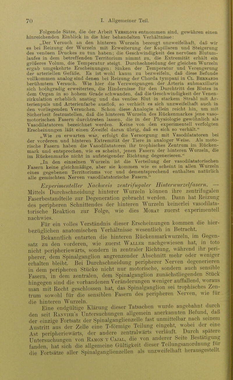 Folgende Sätze, die der Arbeit Vkrsilovs entnommen sind, gewähren einen hinreichenden Einblick in die hier behandelten Verhältnisse: „Der Versuch an den hinteren Wurzeln bezeugt unzweifelhaft, daß wir es bei Reizung der Wurzeln mit Erweiterung der Kapillaren und Steigerung des venösen Druckes zu tun haben; die Geschwindigkeit des nervösen Blutum- laufes in dem betreffenden Territorium nimmt zu, die Extremität erhält ein größeres Volum, die Temperatur steigt. Durchschneidung der gleichen Wurzeln ergab umgekehrte Erscheinungen: Sinken der Temperatur und Verengerung der arteriellen Gefäße. Es ist wohl kaum zu bezweifeln, daß diese Befunde vollkommen analog sind denen bei Reizung der Chorda tympani in Cl. Bernaeds berühmtem Versuch. Wie hier die Verzweigungen der Arteria submaxillaris sich hochgradig erweiterten, die Hindernisse für den Durchtritt des Blutes in dem Organ in so hohem Grade schwanden, daß die Geschwindigkeit der Venen- zirkulation erheblich anstieg und das venöse Blut in starkem Strahl mit Ar- terienpuls und Arterienfarbe ausfloß, so verhielt es sich unzweifelhaft auch in den vorliegenden Versuchen. Schon diese Analogie allein reicht hin, um mit Sicherheit festzustellen, daß die hinteren Wurzeln des Rückenmarkes jene vaso- motorischen Fasern durchtreten lassen, die in der Physiologie gewöhnlich als Vasodilatatoren bezeichnet werden. Keine von den experimentell verfolgten Erscheinungen läßt einen Zweifel daran übrig, daß es sich so verhält.“ „Wie zu erwarten war, erfolgt die Versorgung mit Vasodilatatoren bei der vorderen und hinteren Extremität der Tiere in analoger Weise. Als moto- rische Fasern haben die Vasodilatatoren ihr trophisches Zentrum im Rücken- mark und entsprechen, wie es scheint, jenen Fasern der hinteren Wurzeln, die im Rückenmarke nicht in aufsteigender Richtung degenerieren.“ „In den einzelnen Wurzeln ist die Verteilung der vasodilatatorischen Fasern keine gleichmäßige, aber sie kommen wie es scheint in alfen Wurzeln eines gegebenen Territoriums vor und dementsprechend enthalten natürlich alle gemischten Nerven vasodilatatorische Fasern.“ Experimenteller Nachweis zentrifugaler Hinterwurzelfasern. — Mittels Durchschneidung hinterer Wurzeln können ihre zentrifugalen Faserbestandteile zur Degeneration gebracht werden. Dann hat Reizung des peripheren Schnittendes der hinteren Wurzeln keinerlei vasodilata- torische Reaktion zur Folge, wie dies Morat zuerst experimentell nachwies. Für ein volles Verständnis dieser Erscheinungen kommen die hier- bezüglichen anatomischen Verhältnisse wesentlich in Betracht. Bekanntlich entarten die hinteren Rückenmarkwurzeln, im Gegen- satz zu den vorderen, wie zuerst Waller nachgewiesen hat, in toto nicht peripheriewärts, sondern in zentraler Richtung, während ihr peri- pherer, dem Spinalganglion angrenzender Abschnitt mehr oder weniger erhalten bleibt. Bei Durchschneidung peripherer Nerven degenerieren in dem peripheren Stücke nicht nur motorische, sondern auch sensible Fasern, in dem zentralen, dem Spinalganglion zunächstliegenden Stück hingegen sind die vorhandenen Veränderungen weniger auffallend, woraus man mit Recht geschlossen hat, das Spinalganglion sei trophisches Zen- trum sowohl für die sensiblen Fasern des peripheren Nerven, wie für die hinteren Wurzeln. ,111 Eine endgültige Klärung dieser Tatsachen wurde angebahnt duic 1 den seit Ranvier’s Untersuchungen allgemein anerkannten Befund, dal) der einzige Fortsatz der Spinalganglienzelle fast unmittelbar nach seinem Austritt aus der Zelle eine T-förmige Teilung eingeht, wobei der eine Ast peripheriewärts, der andere zentralwärts verläuft. Duicli sputen Untersuchungen von Ramon y Cajal, die von anderer Seite Bestätigung fanden, hat sich die allgemeine Gültigkeit dieser Teilungsanordnung für die Fortsätze aller Spinalganglienzellen als unzweifelhaft herausgestellt.