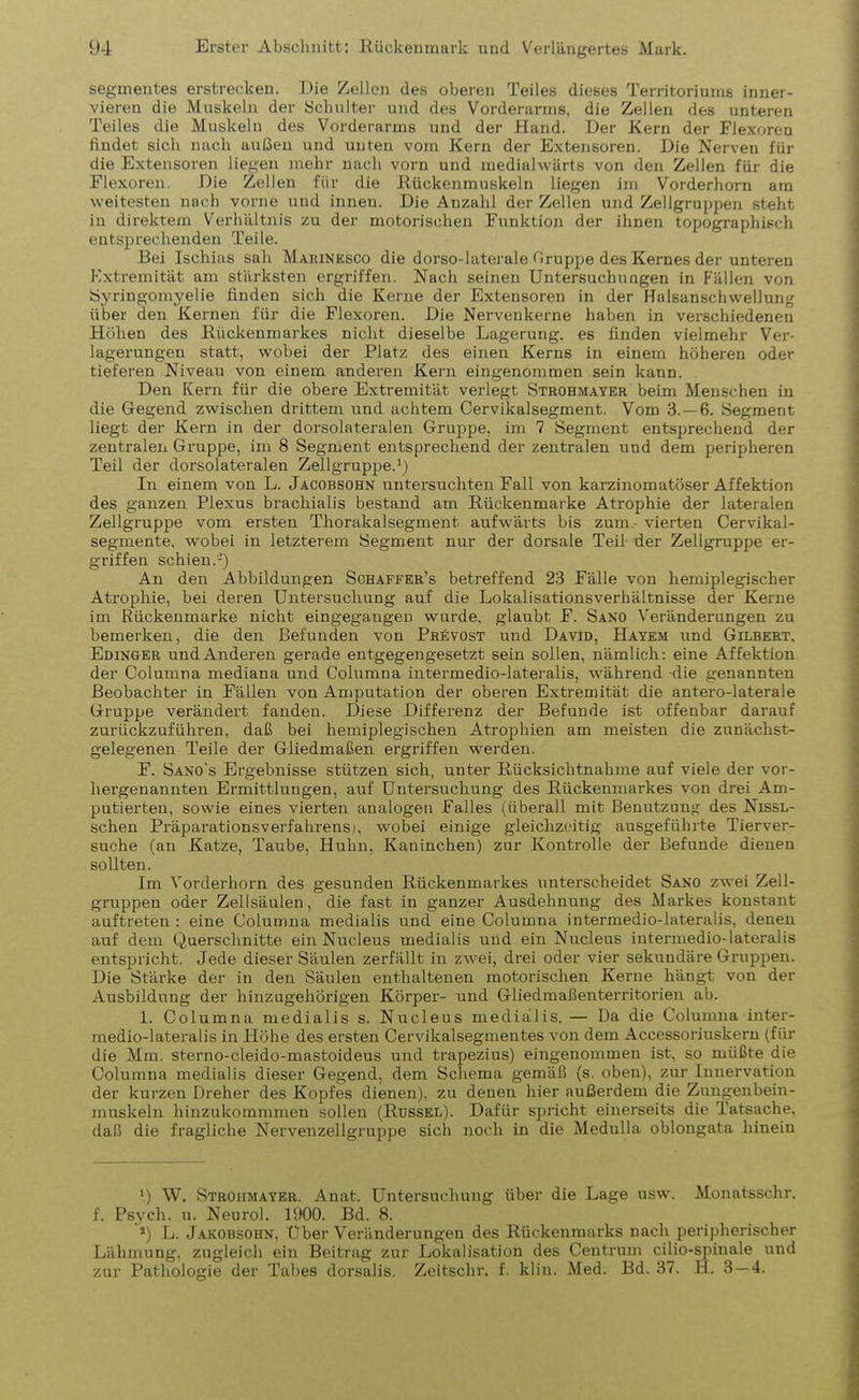 Segmentes erstrecken. Die Zellen des oberen Teiles dieses Territoriums inner- vieren die Muskeln der Schulter und des Vorderarms, die Zellen des unteren Teiles die Muskeln des Vorderarms und der Hand. Der Kern der Flexoren findet sich nach außen und unten vom Kern der Extensoren. Die Nerven für die Extensoren liegen mehr nach vorn und medialwärts von den Zellen für die Flexoren. Die Zellen für die Rückenmuskeln liegen im Vorderhorn am weitesten nach vorne und inneu. Die Anzahl der Zellen und Zellgruppen steht in direktem Verhältnis zu der motorischen Funktion der ihnen topographisch entsprechenden Teile. Bei Ischias sah Marinksco die dorso-laterale Gruppe des Kernes der unteren Extremität am stärksten ergriffen. Nach seinen Untersuchungen in Fällen von Syringomyelie finden sich die Kerne der Extensoren in der Halsanschwellung über den Kernen für die Flexoren. Die Nervenkerne haben in verschiedenen Höhen des Rückenmarkes nicht dieselbe Lagerung, es finden vielmehr Ver- lagerungen statt, wobei der Platz des einen Kerns in einem höheren oder tieferen Niveau von einem anderen Kern eingenommen sein kann. Den Kern für die obere Extremität verlegt Strohmayer beim Menschen in die Gegend zwischen drittem und achtem Cervikalsegment. Vom 3.-6. Segment liegt der Kern in der dorsolateralen Gruppe, im 7 Segment entsprechend der zentralen Gruppe, im 8 Segment entsprechend der zentralen und dem peripheren Teil der dorsolateralen Zellgruppe.1) In einem von L. Jacobsohn untersuchten Fall von karzinomatöser Affektion des ganzen Plexus brachialis bestand am Rückenmarke Atrophie der lateralen Zellgruppe vom ersten Thorakalsegment aufwärts bis zum- vierten Cervikal- segmente, wobei in letzterem Segment nur der dorsale Teil der Zellgruppe er- griffen schien.-) An den Abbildungen Schaffer’s betreffend 23 Fälle von hemiplegischer Atrophie, bei deren Untersuchung auf die Lokalisationsverhältnisse der Kerne im Rückenmarke nicht eingegangen wurde, glaubt F. Sano Veränderungen zu bemerken, die den Befunden von PrSvost und David, Hayem und Gilbert, Edinger und Anderen gerade entgegengesetzt sein sollen, nämlich: eine Affektion der Columna mediana und Columna intermedio-lateralis, während die genannten Beobachter in Fällen von Amputation der oberen Extremität die antero-laterale Gruppe verändert fanden. Diese Differenz der Befunde ist offenbar darauf zurückzuführen, daß bei hemiplegischen Atrophien am meisten die zunächst- gelegenen Teile der Gliedmaßen ergriffen werden. F. Sano's Ergebnisse stützen sich, unter Rücksichtnahme auf viele der vor- hergenannten Ermittlungen, auf Untersuchung des Rückenmarkes von drei Am- putierten, sowie eines vierten analogen Falles (überall mit Benutzung des Nissl- schen Präparations Verfahrens), wobei einige gleichzeitig ausgeführte Tierver- suche (an Katze, Taube, Huhn, Kaninchen) zur Kontrolle der Befunde dienen sollten. Im Vorderhorn des gesunden Rückenmarkes unterscheidet Sano zwei Zell- gruppen oder Zellsäulen, die fast in ganzer Ausdehnung des Markes konstant auftreten : eine Columna medialis und eine Columna intermedio-lateralis, denen auf dem Querschnitte ein Nucleus medialis und ein Nucleus intermedio-lateralis entspricht. Jede dieser Säulen zerfällt in zwei, drei oder vier sekundäre Gruppen. Die Stärke der in den Säulen enthaltenen motorischen Kerne hängt von der Ausbildung der hinzugehörigen Körper- und Gliedmaßenterritorien ab. 1. Columna medialis s. Nucleus medialis. — Da die Columna inter- medio-lateralis in Höhe des ersten Cervikalsegmeutes von dem Accessoriuskern (für die Mm. sterno-cleido-mastoideus und trapezius) eingenommen ist, so müßte die Columna medialis dieser Gegend, dem Schema gemäß (s. oben), zur Innervation der kurzen Dreher des Kopfes dienen), zu denen hier außerdem die Zimgenbein- muskeln hinzukommmen sollen (Rüssel). Dafür spricht einerseits die Tatsache, daß die fragliche Nervenzellgruppe sich noch in die Medulla oblongata hinein ') W. Strohmayer. Anat. Untersuchung über die Lage usw. Monatsschr. f. Psych. u. Neurol. 1900. Bd. 8. 2) L. Jakobsohn, Uber Veränderungen des Rückenmarks nach peripherischer Lähmung, zugleich ein Beitrag zur Lokalisation des Centrum cilio-spinale und zur Pathologie der Tabes dorsalis. Zeitsehr. f. klin. Med. Bd. 37. H. 3—4.