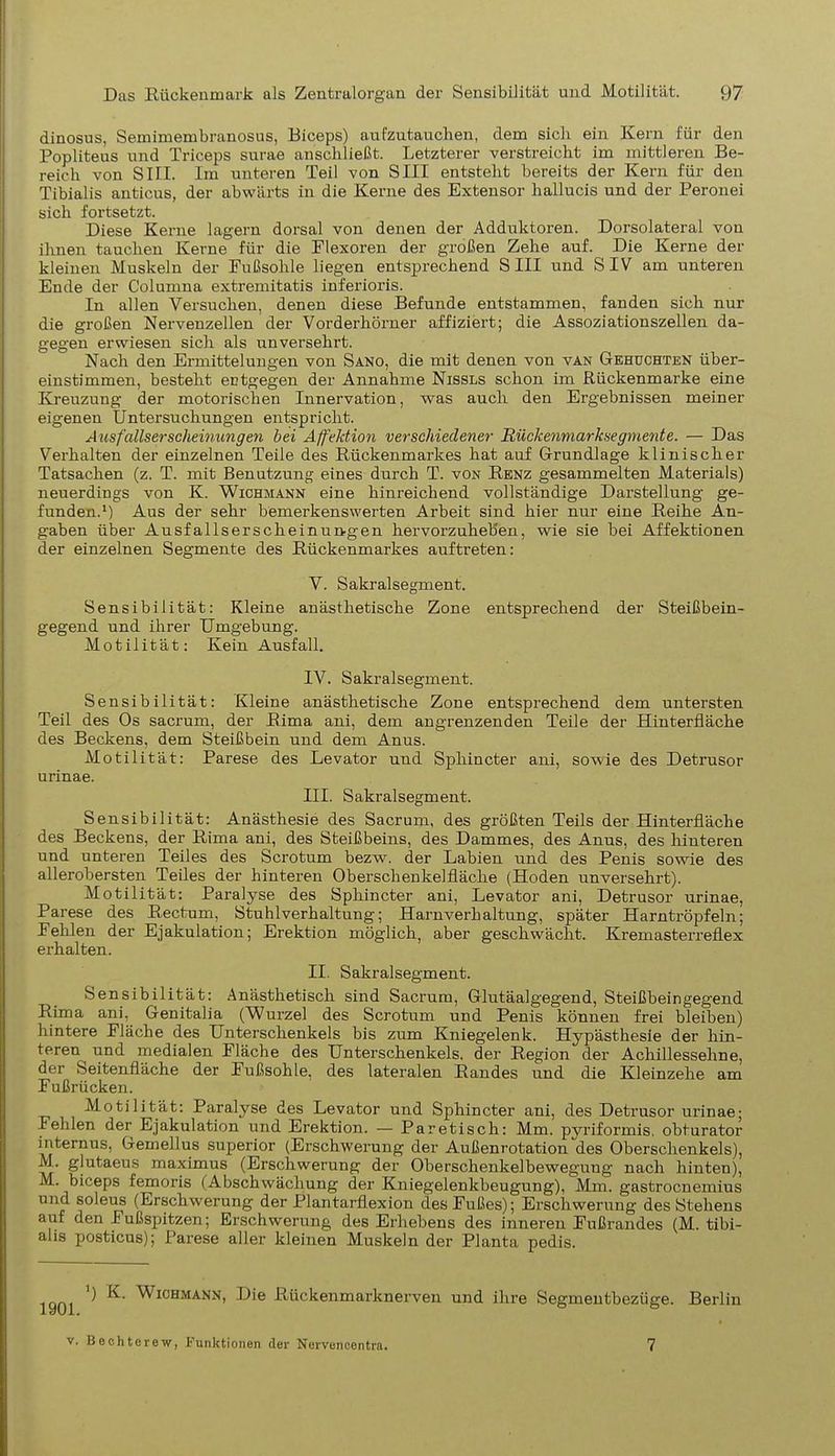 dinosus, Semimembranosus, Biceps) aufzutauchen, dem sich ein Kern für den Popliteus und Triceps surae anschließt. Letzterer verstreicht im mittleren Be- reich von SIII. Im unteren Teil von SIII entsteht bereits der Kern für den Tibialis anticus, der abwärts in die Kerne des Extensor hallucis und der Peronei sich fortsetzt. Diese Kerne lagern dorsal von denen der Adduktoren. Dorsolateral von ihnen tauchen Kerne für die Flexoren der großen Zehe auf. Die Kerne der kleinen Muskeln der Fußsohle liegen entsprechend S III und S IV am unteren Ende der Columna extremitatis inferioris. Tu allen Versuchen, denen diese Befunde entstammen, fanden sich nur die großen Nervenzellen der Vorderhörner affiziert; die Assoziationszellen da- gegen erwiesen sich als unversehrt. Nach den Ermittelungen von Sano, die mit denen von van Gehuchten über- einstimmen, besteht entgegen der Annahme Nissls schon im Rückenmarke eine Kreuzung der motorischen Innervation, was auch den Ergebnissen meiner eigenen Untersuchungen entspricht. Ausfallserscheinungen hei Affektion verschiedener Rückenmarksegmente. — Das Verhalten der einzelnen Teile des Rückenmarkes hat auf Grundlage klinischer Tatsachen (z. T. mit Benutzung eines durch T. von Renz gesammelten Materials) neuerdings von K. Wichmann eine hinreichend vollständige Darstellung ge- funden.1) Aus der sehr bemerkenswerten Arbeit sind hier nur eine Reihe An- gaben über Ausfallserscheinungen hervorzuheb'en, wie sie bei Affektionen der einzelnen Segmente des Rückenmarkes auftreten: V. Sakralsegment. Sensibilität: Kleine anästhetische Zone entsprechend der Steißbein- gegend und ihrer Umgebung. Motilität: Kein Ausfall. IV. Sakralsegment. Sensibilität: Kleine anästhetische Zone entsprechend dem untersten Teil des Os sacrum, der Rima ani, dem angrenzenden Teile der Hinterfläche des Beckens, dem Steißbein und dem Anus. Motilität: Parese des Levator und Sphincter ani, sowie des Detrusor urinae. III. Sakralsegment. Sensibilität: Anästhesie des Sacrum, des größten Teils der Hinterfläche des Beckens, der Rima ani, des Steißbeins, des Dammes, des Anus, des hinteren und unteren Teiles des Sero tum bezw. der Labien und des Penis sowie des allerobersten Teiles der hinteren Oberschenkelfläche (Hoden unversehrt). Motilität: Paralyse des Sphincter ani, Levator ani, Detrusor urinae, Parese des Rectum, Stuhlverhaltung; Harnverhaltung, später Harntröpfeln; Fehlen der Ejakulation; Erektion möglich, aber geschwächt. Kremasterreflex erhalten. II. Sakralsegment. Sensibilität: Anästhetisch sind Sacrum, Glutäalgegend, Steißbeingegend Rima ani, Genitalia (Wurzel des Scrotum und Penis können frei bleiben) hintere Fläche des Unterschenkels bis zum Kniegelenk. Hypästhesie der hin- teren und medialen Fläche des Unterschenkels, der Region der Achillessehne, der Seitenfläche der Fußsohle, des lateralen Randes und die Kleinzehe am Fußrücken. Motilität: Paralyse des Levator und Sphincter ani, des Detrusor urinae; Fehlen der Ejakulation und Erektion. — Paretisch: Mm. pyriformis. obturator internus, Gemellus superior (Erschwerung der Außenrotation des Oberschenkels), M. glutaeus maximus (Erschwerung der Oberschenkelbewegung nach hinten), M. biceps femoris (Abschwächung der Kniegelenkbeugung), Mm. gastroenemius und soleus (Erschwerung der Plantarflexion des Fußes); Erschwerung des Stehens auf den Fußspitzen; Erschwerung des Erhebens des inneren Fußrandes (M. tibi- alis posticus); Parese aller kleinen Muskeln der Planta pedis. ’) K. 1901. Wichmann, Die Rückenmarknerven und ihre Segmentbezüge. Berlin v. Bechterew, Funktionen der Nervencentra. 7