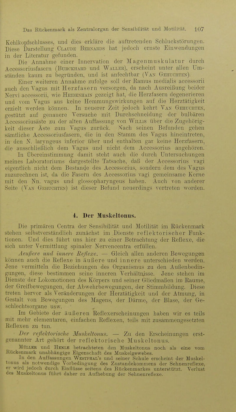 Keblkopfschlusses, und dies erkläre die auftretenden Schluckstörungon. Diese Darstellung Claude Bernards hat jedoch ernste Einwendungen in der Literatur gefunden. Die Annahme einer Innervation der Magenmuskulatur durch Accessoriusfasern (Burckhard und Waller), erscheint unter allen Um- ständen kaum zu begründen, und ist anfechtbar (Van Gebuchten). Einer weiteren Annahme zufolge soll der Ramus medialis accessorii auch den Vagus mit Herzfasern versorgen, da nach Ausreißung beider Nervi accessorii, wie Heidenhain gezeigt hat, die Herzfasern degenerieren und vom Vagus aus keine Hemmungswirkungen auf die Herztätigkeit erzielt werden können. In neuerer Zeit jedoch kehrt Van Gehuchten, gestützt auf genauere Versuche mit Durchschneidung der bulbären Accessoriusäste zu der alten Auffassung von Willis über die Zugehörig- keit dieser Äste zum Vagus zurück. Nach seinen Befunden gehen sämtliche Accessoriusfasern, die in den Stamm des Vagus hineintreten, in den N. larvngeus inferior über und enthalten gar keine Herzfasern, die ausschließlich dem Vagus und nicht dem Accessorius augehören. In Übereinstimmung damit steht auch die durch Untersuchungen meines Laboratoriums dargestellte Tatsache, daß der Accessorius vagi eigentlich nicht dem Bestände des Accessorius, sondern dem des Vagus zuzurechnen ist, da die Fasern des Accessorius vagi gemeinsame Kerne mit den Nn. vagus und glossopharyngeus haben. Auch von anderer Seite (Van Gehuchten) ist dieser Befund neuerdings vertreten worden. I. Der Muskeltonus. Die primären Centra der Sensibilität und Motilität im Rückenmark stehen selbstverständlieh zunächst im Dienste reflektorischer Funk- tionen. Und dies führt uns hier zu einer Betrachtung der Reflexe, die sich unter Vermittlung spinaler Nervencentra erfüllen. Aeußere und innere Reflexe. — Gleich allen anderen Bewegungen können auch die Reflexe in äußere und innere unterschieden werden. Jene vermitteln die Beziehungen des Organismus zu den Außenbedin- gungen, diese bestimmen seine inneren Verhältnisse. Jene stehen im Dienste der Lokomotionen des Körpers und seiner Gliedmaßen im Raume, der Greifbewegungen, der Abwehrbewegungen, der Stimmbildung. Diese treten hervor als Veränderungen der Herztätigkeit und der Atmung, in Gestalt von Bewegungen des Magens, der Därme, der Blase, der Ge- schlechtsorgane usw. Im Gebiete der äußeren Reflexerscheinungen haben wir es teils mit mehr elementaren, einfachen Reflexen, teils mit zusammengesetzten Reflexen zu tun. Der reflektorische Muskeltonus. — Zu den Erscheinungen erst- genannter Art gehört der reflektorische Muskeltonus. Müller und Henle betrachteten den Muskeltonus noch als eine vom Rückenmark unabhängige Eigenschaft des Muskelgewebes. In den Auffassungen Westphal’s und seiner Schule erscheint der Muskel- tonus als notwendige Vorbedingung des Zustandekommens der Sehnenreflexe, er wird jedoch durch Einflüsse seitens des Rückenmarkes unterstützt. Verlust des Muskeltonus führt daher zu Aufhebung der Sehnenreflexe.