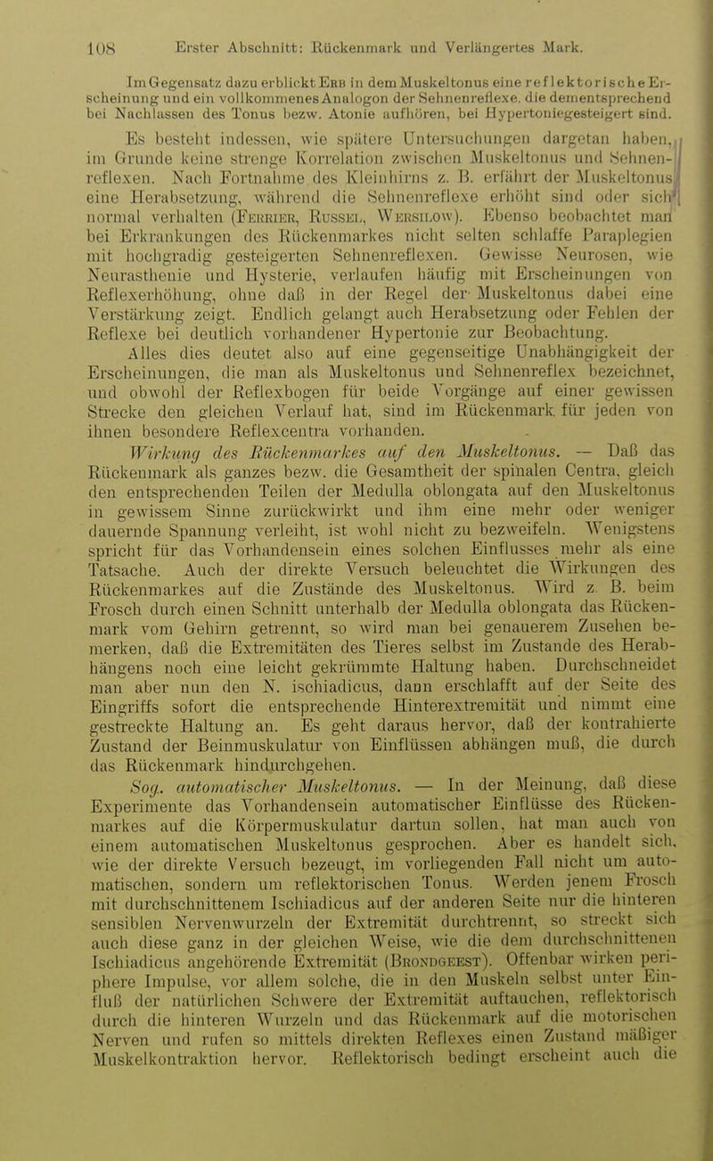 Im Gegensatz dazu erblickt Erb in dem Muskeltonus eine reflektorischeEr- scheinung und ein vollkommenes Analogon der Selmenrefiexe. die dementsprechend bei Nachlassen des Tonus bezw. Atonie aufhören, bei Hypertoniegesteigert sind. Es besteht indessen, wie spätere Untersuchungen dargetan haben, i im Grunde keine strenge Korrelation zwischen Muskeltonus und Sehnen- I reflexen. Nach Eortnahme des Kleinhirns z. B. erfährt der .Muskeltonusi eine Herabsetzung, während die Sehnenreflexe erhöht sind oder sich1; normal verhalten (Ferrier, Rüssel, Wersilow). Ebenso beobachtet man bei Erkrankungen des Rückenmarkes nicht selten schlaffe Paraplegien mit hochgradig gesteigerten Sehnenreflexen. Gewisse Neurosen, wie Neurasthenie und Hysterie, verlaufen häufig mit Erscheinungen von Reflexerhöhung, ohne daß in der Regel der Muskeltonus dabei eine Verstärkung zeigt. Endlich gelangt auch Herabsetzung oder Fehlen der Reflexe bei deutlich vorhandener Hypertonie zur Beobachtung. Alles dies deutet also auf eine gegenseitige Unabhängigkeit der Erscheinungen, die man als Muskeltonus und Sehnenreflex bezeichnet, und obwohl der Refiexbogen für beide Vorgänge auf einer gewissen Strecke den gleichen Verlauf hat, sind im Rückenmark, für jeden von ihnen besondere Reflexcentra vorhanden. Wirkung des Bückenmarkes auf den Muskeltonus. — Daß das Rückenmark als ganzes bezw. die Gesamtheit der spinalen Centra, gleich den entsprechenden Teilen der Medulla oblongata auf den Muskeltonus in gewissem Sinne zurückwirkt und ihm eine mehr oder weniger dauernde Spannung verleiht, ist wohl nicht zu bezweifeln. Wenigstens spricht für das Vorhandensein eines solchen Einflusses mehr als eine Tatsache. Auch der direkte Versuch beleuchtet die Wirkungen des Rückenmarkes auf die Zustände des Muskeltonus. Wird z. B. beim Frosch durch einen Schnitt unterhalb der Medulla oblongata das Rücken- mark vom Gehirn getrennt, so wird man bei genauerem Zusehen be- merken, daß die Extremitäten des Tieres selbst im Zustande des Herab- häugens noch eine leicht gekrümmte Haltung haben. Durchschneidet man aber nun den N. isohiadicus, dann erschlafft auf der Seite des Eingriffs sofort die entsprechende Hinterextremität und nimmt eine gestreckte Haltung an. Es geht daraus hervor, daß der kontrahierte Zustand der Beinmuskulatur von Einflüssen abhängen muß, die durch das Rückenmark hindurchgehen. Sog. automatischer Muskeltonus. — In der Meinung, daß diese Experimente das Vorhandensein automatischer Einflüsse des Rücken- markes auf die Körpermuskulatur dartun sollen, hat man auch von einem automatischen Muskeltonus gesprochen. Aber es handelt sich, wie der direkte Versuch bezeugt, im vorliegenden Fall nicht um auto- matischen, sondern um reflektorischen Tonus. Werden jenem Frosch mit durchschnittenem Isohiadicus auf der anderen Seite nur die hinteren sensiblen Nervenwurzeln der Extremität durchtrennt, so streckt sich auch diese ganz in der gleichen Weise, wie die dem durchschnittenen Isohiadicus angehörende Extremität (Brondgeest). Offenbar wirken peri- phere Impulse, vor allem solche, die in den Muskeln selbst unter Ein- fluß der natürlichen Schwere der Extremität auftauchen, reflektorisch durch die hinteren Wurzeln und das Rückenmark auf die motorischen Nerven und rufen so mittels direkten Reflexes einen Zustand mäßiger Muskelkontraktion hervor. Reflektorisch bedingt erscheint auch die