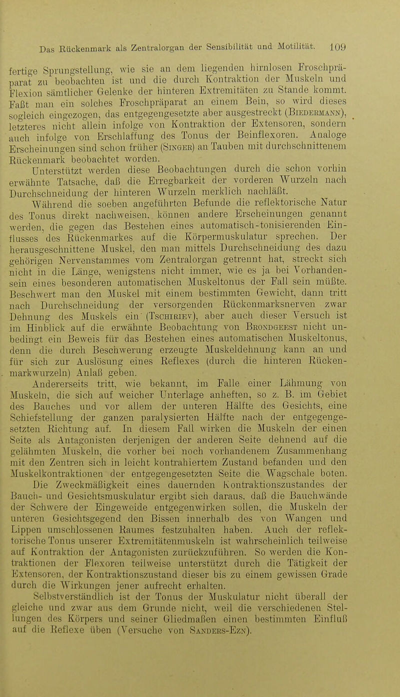 fertige Sprungstellung, wie sie au dem liegenden hirnlosen Froschprä- parat zu beobachten ist und die durch Kontraktion der Muskeln und Flexion sämtlicher Gelenke der hinteren Extremitäten zu Stande kommt. Faßt man ein solches Froschpräparat an einem Bein, so wird dieses sogleich eingezogen, das entgegengesetzte aber ausgestreckt (Biedermann), letzteres nicht allein infolge von Kontraktion der Extensoren, sondern auch infolge von Erschlaffung des Tonus der Beinflexoren. Analoge Erscheinungen sind schon früher (Singer) an Tauben mit duichschnittenem Rückenmark beobachtet worden. Unterstützt werden diese Beobachtungen durch die schon vorhin erwähnte Tatsache, daß die Erregbarkeit der vorderen Wurzeln nach Durchschneidung der hinteren Wurzeln merklich nachläßt. Während die soeben angeführten Befunde die reflektorische Natur des Tonus direkt nachweisen. können andere Erscheinungen genannt werden, die gegen das Bestehen eines automatisch-tonisierenden Ein- flusses des Rückenmarkes auf die Körpermuskulatur sprechen. Der herausgeschnittene Muskel, den man mittels Durchschneidung des dazu gehörigen Nervenstammes vom Zentralorgan getrennt hat, streckt sich nicht in die Länge, wenigstens nicht immer, wie es ja bei Vorhanden- sein eiues besonderen automatischen Muskeltonus der Fall sein müßte. Beschwert man den Muskel mit einem bestimmten Gewicht, dann tritt nach Durchschneidung der versorgenden Rückonmarksnerven zwar Dehnung des Muskels ein' (Tschiriev), aber auch dieser Versuch ist im Hinblick auf die erwähnte Beobachtung von Brondgeest nicht un- bedingt ein Beweis für das Bestehen eines automatischen Muskeltonus, denn die durch Beschwerung erzeugte Muskeldehnung kann an und für sich zur Auslösung eiues Reflexes (durch die hinteren Rücken- markwurzeln) Anlaß geben. Andererseits tritt, wie bekannt, im Falle einer Lähmung von Muskeln, die sich auf weicher Unterlage anheften, so z. B. im Gebiet des Bauches und vor allem der unteren Hälfte des Gesichts, eine Schiefstellung der ganzen paralysierten Hälfte nach der entgegenge- setzten Richtung auf. In diesem Fall wirken die Muskeln der einen Seite als Antagonisten derjenigen der anderen Seite dehnend auf die gelähmten Muskeln, die vorher bei noch vorhandenem Zusammenhang mit den Zentren sich in leicht kontrahiertem Zustand befanden und den Muskelkontraktionen der entgegengesetzten Seite die Wagschale boten. Die Zweckmäßigkeit eines dauernden Kontraktionszustandes der Bauch- und Gesichtsmuskulatur ergibt sich daraus, daß die Bauchwände der Schwere der Eingeweide entgegenwirken sollen, die Muskeln der unteren Gesichtsgegend den Bissen innerhalb des von Wangen und Lippen umschlossenen Raumes festzuhalten haben. Auch der reflek- torische Tonus unserer Extremitätenmuskeln ist wahrscheinlich teilweise auf Kontraktion der Antagonisten zurückzuführen. So werden die Kon- traktionen der Flexoren teilweise unterstützt durch die Tätigkeit der Extensoren, der Kontraktionszustand dieser bis zu einem gewissen Grade durch die Wirkungen jener aufrecht erhalten. Selbstverständlich ist der Tonus der Muskulatur nicht überall der gleiche und zwar aus dem Grunde nicht, weil die verschiedenen Stel- lungen des Körpers und seiner Gliedmaßen einen bestimmten Einfluß auf die Reflexe üben (Versuche von Sanders-Ezn).