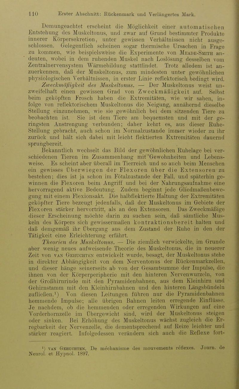 Demungeachtet erscheint die Möglichkeit einer automatischen Entstehung des Muskeltonus, und zwar auf Grund bestimmter Produkte innerer Körpersekretion, unter gewissen Verhältnissen nicht ausge- schlossen. Gelegentlich scheinen sogar thermische Ursachen in Frage zu kommen, wie beispielsweise die Experimente von Meade-Smith an- deuten, wobei in dem ruhenden Muskel nach Loslösung desselben vom Zentralnervensystem Wärmebildung stattfindet. Trotz alledem ist an- zuerkennen, daß der Muskeltonus, zum mindesten unter gewöhnlichen physiologischen Verhältnissen, in erster Linie reflektorisch bedingt wird. Zweckmäßigkeit des Muskeltonus. — Der Muskeltonus weist un- zweifelhaft einen gewissen Grad von Zweckmäßigkeit auf. Selbst beim geköpften Frosch haben die Extremitäten, wie wir sahen, in- folge von reflektorischem Muskeltonus die Neigung, annähernd dieselbe Stellung einzunelnnen, wie sie gewöhnlich bei dem sitzenden Tiere zu beobachten ist. Sie ist dem Tiere am bequemsten und mit der ge- ringsten Anstrengung verbunden; daher kehrt es, aus dieser Ruhe- Stellung gebracht, auch schon im Normalzustände immer wieder zu ihr zurück und hält sich dabei mit leicht flektierten Extremitäten dauernd sprungbereit. Bekanntlich wechselt das Bild der gewöhnlichen Ruhelage bei ver- schiedenen Tieren im Zusammenhang mit'Gewohnheiten und Lebens- weise. Es scheint aber überall im Tierreich und so auch beim Menschen ein gewisses Überwiegen der Flexoren über die Extensoren zu bestehen; dies ist ja schon im Fötalzustande der Fall, und späterhin ge- winnen die Flexoren beim Angriff und bei der Nahrungsaufnahme eine hervorragend aktive Bedeutung. Zudem beginnt jede Gliedmaßenbewe- gung mit einem Flexionsakt. Die halbflektierte Haltung der Extremitäten geköpfter Tiere bezeugt jedenfalls, daß der Muskeltonus im Gebiete der Flexoren stärker hervortritt, als an den Extensoren. Das Zweckmäßige dieser Erscheinung möchte darin zu suchen sein, daß sämtliche Mus- keln des Körpers sich gewissermaßen kontraktionsbereit halten und daß demgemäß ihr Übergang aus dem Zustand der Ruhe in den der Tätigkeit eine Erleichterung erfährt. Theorien des Muskeltonus. — Die ziemlich verwickelte, im Grunde aber wenig neues aufweisende Theorie des Muskeltonus, die in neuerer Zeit von van Gehuchtün entwickelt wurde, besagt, der Muskeltonus stehe in direkter Abhängigkeit von dem Nerventonus der Rückenmarkzellen, und dieser hänge seinerseits ab von der Gesamtsumme der Impulse, die ihnen von der Körperperipherie mit den hinteren Nervenwurzeln, von der Großhirnrinde mit den Pyramidenbahnen, aus dem Kleinhirn und Gehirnstamm mit den Kleinhirnbahnen und den hinteren Längsbündeln zufließen.1) Von diesen Leitungen führen nur die Pyramidenbahnen hemmende Impulse; alle übrigen Bahnen leiten erregende Einflüsse. Je nachdem, ob die hemmenden oder erregenden Wirkungen auf eine Vorder hornzelle im Übergewicht sind, wird der Muskeltonus steigen oder sinken. Bei Erhöhung des Muskeltonus wächst zugleich die Er- regbarkeit der Nervenzelle, die dementsprechend auf Reize leichter und stärker reagiert. Infolgedessen verändern sich auch die Reflexe fort- ’) van Gehuchten, De meclianisme des mouveinents retiexes. Journ. de Neurol. et Hypnol. 1897.