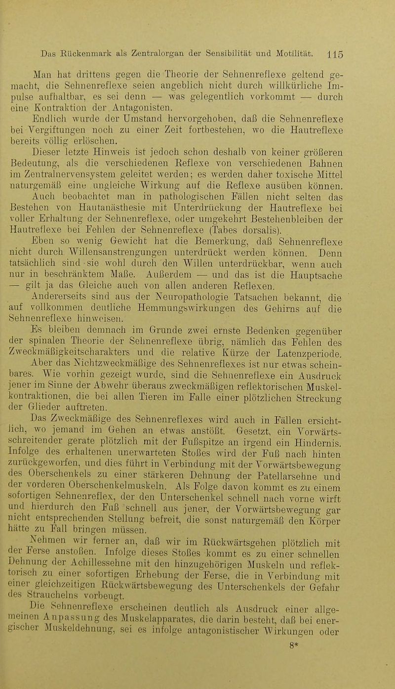 Man hat drittens gegen die Theorie der Sehnenreflexe geltend ge- macht, die Sehnenreflexe seien angeblich nicht durch willkürliche Im- pulse aufhaltbar, es sei denn — was gelegentlich vorkommt — durch eine Kontraktion der Antagonisten. Endlich wurde der Umstand hervorgehoben, daß die Sehnenreflexe bei Vergiftungen noch zu einer Zeit fortbestehen, wo die Hautreflexe bereits völlig erlöschen. Dieser letzte Hinweis ist jedoch schon deshalb von keiner größeren Bedeutung, als die verschiedenen Reflexe von verschiedenen Bahnen im Zentralnervensystem geleitet werden; es werden daher toxische Mittel naturgemäß eine ungleiche Wirkung auf die Reflexe ausüben können. Auch beobachtet man in pathologischen Fallen nicht selten das Bestehen von Hautanästhesie mit Unterdrückung der Hautreflexe bei voller Erhaltung der Sehnenreflexe, oder umgekehrt Besteheubleibeu der Hautreflexe bei Fehlen der Sehnenreflexe (Tabes dorsalis). Eben so wenig Gewicht hat die Bemerkung, daß Sehnenreflexe nicht durch Willensanstrengungen unterdrückt werden können. Denn tatsächlich sind sie wohl durch den Willen unterdrückbar, wenn auch nur in beschränktem Maße. Außerdem — und das ist die Hauptsache — gilt ja das Gleiche auch von allen anderen Reflexen. Andererseits sind aus der Neuropathologie Tatsachen bekannt, die auf vollkommen deutliche Hemmungswirkungen des Gehirns auf die Sehnenreflexe hin weisen. Es bleiben demnach im Grunde zwei ernste Bedenken gegenüber der spinalen Theorie der Sehnenreflexe übrig, nämlich das Fehlen des Zweckmäßigkeitscharakters und die relative Kürze der Latenzperiode. Aber das Nichtzweckmäßige des Sehnenreflexes ist nur etwas schein- bares. Wie vorhin gezeigt wurde, sind die Sehnenreflexe ein Ausdruck jener im Sinne der Abwehr überaus zweckmäßigen reflektorischen Muskel- kontraktionen, die bei allen Tieren im Falle einer plötzlichen Streckung der Glieder auftreten. Das Zweckmäßige des Sehnenreflexes wird auch in Fällen ersicht- lich, wo jemand im Gehen an etwas anstößt. Gesetzt, ein Worwärts- schreitendcr gerate plötzlich mit der Fußspitze an irgend ein Hindernis. Infolge des erhaltenen unerwarteten Stoßes wird der Fuß nach hinten zurückgeworfen, und dies führt in Verbindung mit der Vorwärtsbewegung des Oberschenkels zu einer stärkeren Dehnung der Patellarsehne und dei vorderen Oberschenkelmuskeln. Als Folge davon kommt es zu einem sofoi tigen Sehnenreflex, der den Unterschenkel schnell nach vorne wirft und hierdurch den Fuß schnell aus jener, der Vorwärtsbewegung gar nicht entsprechenden Stellung befreit, die sonst naturgemäß den Körper hätte zu Fall bringen müssen. Nehmen wir ferner an, daß wir im Rückwärtsgehen plötzlich mit < ei leise anstoßen. Infolge dieses Stoßes kommt es zu einer schnellen Dehnung der Achillessehne mit den hinzugehörigen Muskeln und reflek- torisch zu einer sofortigen Erhebung der Ferse, die in Verbindung mit emei gleichzeitigen Rückwärtsbewegung des Unterschenkels der Gefahr des Straucheins vorbeugt. Die Sehnenreflexe erscheinen deutlich als Ausdruck einer allge- meinen Anpassung des Muskelapparates, die darin besteht, daß bei ener- gischer Muskeldehnung, sei es infolge antagonistischer Wirkungen oder 8*