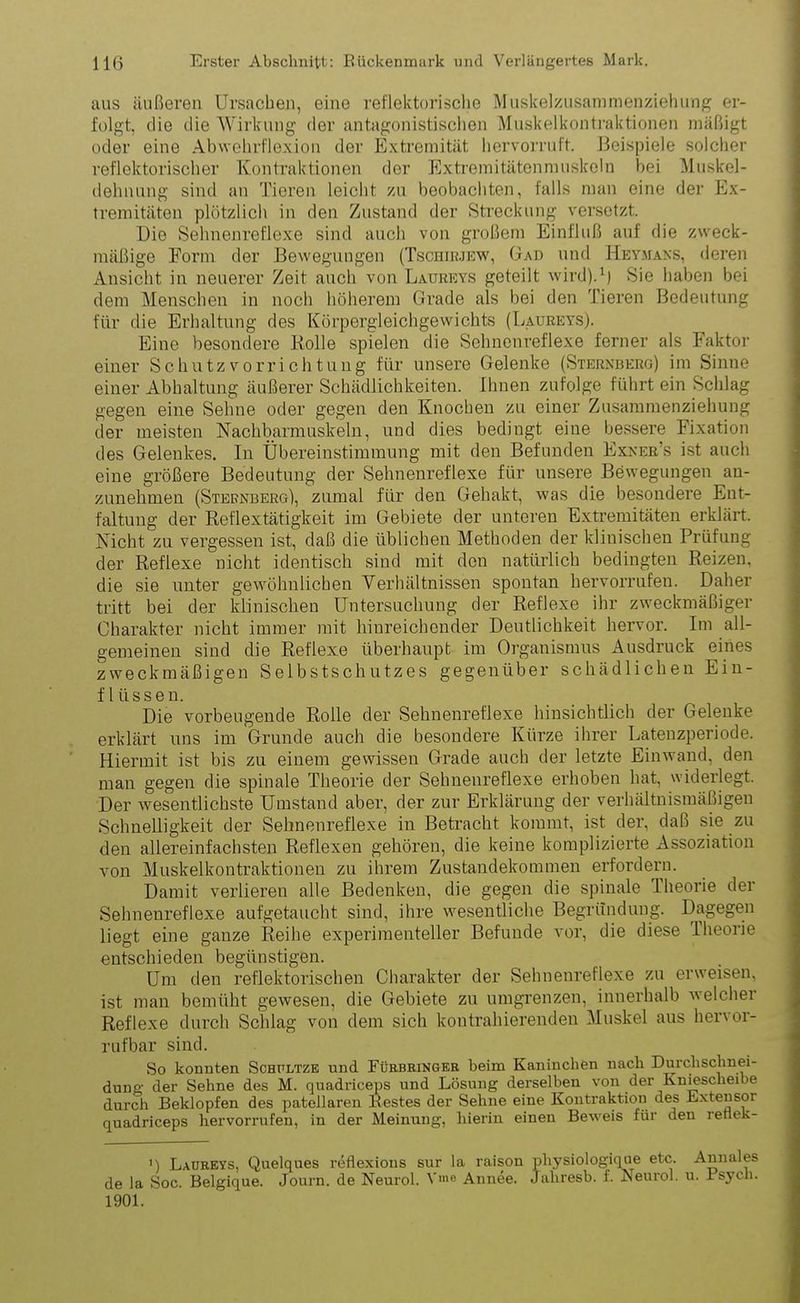 aus äußeren Ursachen, eine reflektorische Muskelzusammenziehung er- folgt, die die Wirkung der antagonistischen Muskelkontraktionen mäßigt oder eine Abwehrflexion der Extremität hervorruft. Beispiele solcher reflektorischer Kontraktionen der Extremitätenmuskeln bei Muskel- dehnung sind an Tieren leicht zu beobachten, falls man eine der Ex- tremitäten plötzlich in den Zustand der Streckung versetzt. Die Sehnenreflexe sind auch von großem Einfluß auf die zweck- mäßige Form der Bewegungen (Tschirjew, Gad und Heymans, deren Ansicht in neuerer Zeit auch von Laureys geteilt wird).1) Sie haben bei dem Menschen in noch höherem Grade als bei den Tieren Bedeutung für die Erhaltung des Körpergleichgewichts (Laureys). Eine besondere Rolle spielen die Sehnenreflexe ferner als Faktor einer Schutzvorrichtung für unsere Gelenke (Sternberg) im Sinne einer Abhaltung äußerer Schädlichkeiten. Ihnen zufolge führt ein Schlag gegen eine Sehne oder gegen den Knochen zu einer Zusammenziehung der meisten Nachbarmuskeln, und dies bedingt eine bessere Fixation des Gelenkes. In Übereinstimmung mit den Befunden Exner’s ist auch eine größere Bedeutung der Sehnenreflexe für unsere Bewegungen au- zunehmen (Sternberg), zumal für den Gehakt, was die besondere Ent- faltung der Reflextätigkeit im Gebiete der unteren Extremitäten erklärt. Nicht zu vergessen ist, daß die üblichen Methoden der klinischen Prüfung der Reflexe nicht identisch sind mit den natürlich bedingten Reizen, die sie unter gewöhnlichen Verhältnissen spontan hervorrufen. Daher tritt bei der klinischen Untersuchung der Reflexe ihr zweckmäßiger Charakter nicht immer mit hinreichender Deutlichkeit hervor. Im all- gemeinen sind die Reflexe überhaupt im Organismus Ausdruck eines zweckmäßigen Selbstschutzes gegenüber schädlichen Ein- flüssen. Die vorbeugende Rolle der Sehnenreflexe hinsichtlich der Gelenke erklärt uns im Grunde auch die besondere Kürze ihrer Latenzperiode. Hiermit ist bis zu einem gewissen Grade auch der letzte Einwand, den man gegen die spinale Theorie der Sehnenreflexe erhoben hat, widerlegt. Der wesentlichste Umstand abei', der zur Erklärung der verhältnismäßigen Schnelligkeit der Sehnenreflexe in Betracht kommt, ist der, daß sie zu den allereinfachsten Reflexen gehören, die keine komplizierte Assoziation von Muskelkontraktionen zu ihrem Zustandekommen erfordern. Damit verlieren alle Bedenken, die gegen die spinale Theorie der Sehnenreflexe aufgetaucht sind, ihre wesentliche Begründung. Dagegen liegt eine ganze Reihe experimenteller Befunde vor, die diese Theorie entschieden begünstigen. Um den reflektorischen Charakter der Sehnenreflexe zu erweisen, ist man bemüht gewesen, die Gebiete zu umgrenzen, innerhalb welcher Reflexe durch Schlag von dem sich kontrahierenden Muskel aus hervor- rufbar sind. So konnten Schultze und Fürbringer beim Kaninchen nach Durchschnei- dung' der Sehne des M. quadriceps und Lösung derselben von der Kniescheibe durch Beklopfen des patellaren Bestes der Sehne eine Kontraktion des Extensor quadriceps hervorrufen, in der Meinung, hierin einen Beweis für den retiek- ') Laureys, Quelques reflexions sur la raison physiologique etc. Annales de la Soc. Belgique. Journ. de Neurol. Vme Annee. Jahresb. f. Neurol. u. isycli. 1901.