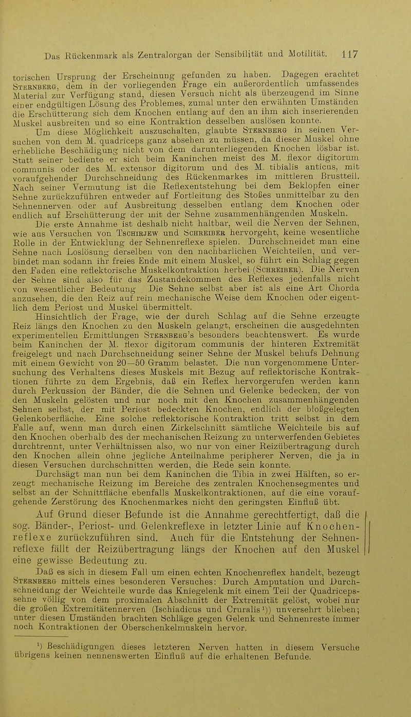 torischen Ursprung der Erscheinung gefunden zu haben. Dagegen erachtet Sternberg, dem in der vorliegenden Erage ein außerordentlich umfassendes Material zur Verfügung stand, diesen Versuch nicht als überzeugend im Sinne eiuer endgültigen Lösung des Problemes, zumal unter den erwähnten Umständen die Erschütterung sich dem Kuochen entlang auf den an ihm sich inserierenden Muskel ausbreiten und so eine Kontraktion desselben auslösen konnte. Um diese Möglichkeit auszuschalten, glaubte Sternberg in seinen Ver- suchen von dem M. quadriceps ganz absehen zu müssen, da dieser Muskel ohne erhebliche Beschädigung nicht von dem darunterliegenden Knochen lösbar ist. Statt seiner bediente er sich beim Kaninchen meist des M. flexor digitorum communis oder des M. extensor digitorum und des M. tibialis anticus, mit voraufgehender Durchschneidung des .Rückenmarkes im mittleren Brustteil. Nach seiner Vermutung ist die Reflexentstehung bei dem Beklopfen einer Sehue zurückzuführen entweder auf Eortleitung des Stoßes unmittelbar zu den Sehuennerven oder auf Ausbreitung desselben entlang dem Knochen oder endlich auf Erschütterung der mit der Sehne zusammenhängenden Muskeln. Die erste Annahme ist deshalb nicht haltbar, weil die Nerven der Sehnen, wie aus Versuchen von Tschirjew und Schreiber hervorgeht, keine wesentliche Bolle in der Entwicklung der Sehnenreflexe spielen. Durchschneidet man eine Sehne nach Loslösung derselben von den nachbarlichen Weichteilen, und ver- bindet man sodann ihr freies Ende mit einem Muskel, so führt ein Schlag gegen den Baden eine reflektorische Muskelkontraktion herbei (Schreiber). Die Nerven der Sehne sind also für das Zustandekommen des Reflexes jedenfalls nicht von wesentlicher Bedeutung Die Sehne selbst aber ist als eine Art Chorda anzusehen, die den Reiz auf rein mechanische Weise dem Knochen oder eigent- lich dem Periost und Muskel übermittelt. Hinsichtlich der Frage, wie der durch Schlag auf die Sehne erzeugte Beiz längs den Knochen zu den Muskeln gelangt, erscheinen die ausgedehnten experimentellen Ermittlungen Sternberg’s besonders beachtenswert. Es wurde beim Kaninchen der M. flexor digitorum communis der hinteren Extremität freigelegt und nach Durchschneidung seiner Sehne der Muskel behufs Dehnung mit einem Gewicht von 20—50 Gramm belastet. Die nun vorgenommene Unter- suchung des Verhaltens dieses Muskels mit Bezug auf reflektorische Kontrak- tionen führte zu dem Ergebnis, daß ein Behex hervorgerufen werden kann durch Perkussion der Bänder, die die Sehnen und Gelenke bedecken, der von den Muskeln gelösten und nur noch mit den Knochen zusammenhängenden Sehnen selbst, der mit Periost bedeckten Knochen, endlich der bloßgelegten Gelenkoberfläche. Eine solche reflektorische Kontraktion tritt selbst in dem Balle auf, wenn man durch einen Zirkelschnitt sämtliche Weichteile bis auf den Knochen oberhalb des der mechanischen Beizung zu unterwerfenden Gebietes durchtrennt, unter Verhältnissen also, wo nur von einer Reizübertragung durch den Knochen allein ohne jegliche Anteilnahme peripherer Nerven, die ja in diesen Versuchen durchschnitten werden, die Bede sein konnte. Durchsägt man nun bei dem Kaninchen die Tibia in zwei Hälften, so er- zeugt mechanische Reizung im Bereiche des zentralen Knochensegmentes und selbst an der Schnittfläche ebenfalls Muskelkontraktionen, auf die eine vorauf- gehende Zerstörung des Knochenmarkes nicht den geringsten Einfluß übt. Auf Grund dieser Befunde ist die Annahme gerechtfertigt daß die sog. Bänder-, Periost- und Gelenkreflexe in letzter Linie auf Knochen- reflexe zurückzuführen sind. Auch für die Entstehung der Sehnen- reflexe fällt der Reizübertragung längs der Knochen auf den Muskel eine gewisse Bedeutung zu. Daß es sich in diesem Fall um einen echten Knochenreflex handelt, bezeugt Sternberg mittels eines besonderen Versuches: Durch Amputation und Durch- schneidung der Weichteile wurde das Kniegelenk mit einem Teil der Quadriceps- sehne völlig von dem proximalen Abschnitt der Extremität gelöst, wobei nur die großen Extremitätennerven (Ischiadicus und Cruralis1)) unversehrt blieben; unter diesen Umständen brachten Schläge gegen Gelenk und Sehnenreste immer noch Kontraktionen der Oberschenkelmuskeln hervor. ') Beschädigungen dieses letzteren Nerven hatten in diesem Versuche übrigens keinen nennenswerten Einfluß auf die erhaltenen Befunde.