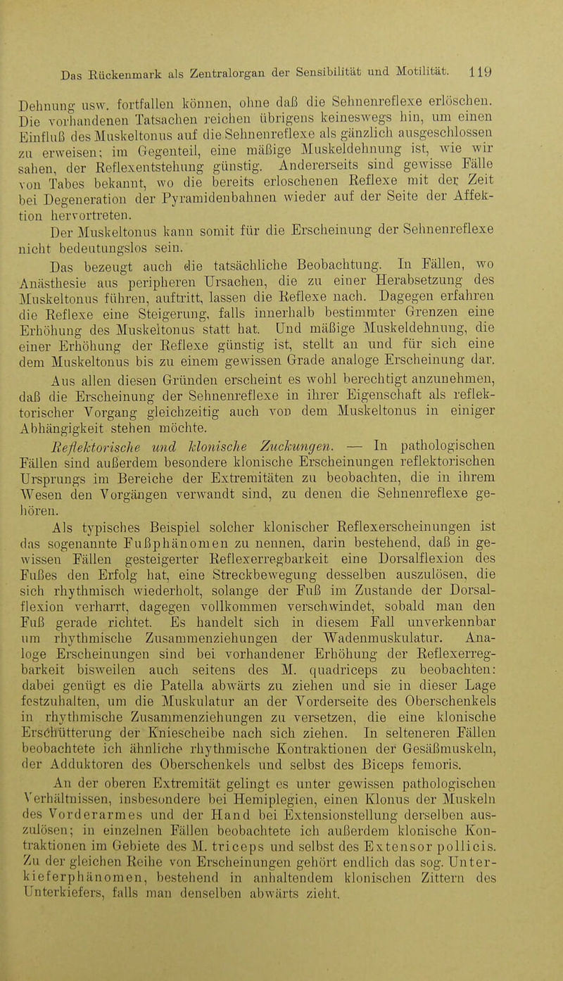 Dehnung usw. fortfallen können, ohne daß die Sehnenreflexe erlöschen. Die vorhandenen Tatsachen reichen übrigens keineswegs hin, um einen Einfluß des Muskeltonus auf die Sehnenreflexe als gänzlich ausgeschlossen zu erweisen; im Gegenteil, eine mäßige Muskeldehnung ist, wie wii sahen, der Reflexentstehung günstig. Andererseits sind gewisse Fälle von Tabes bekannt, wo die bereits erloschenen Reflexe mit der Zeit bei Degeneration der Pyramidenbahnen wieder auf der Seite der Affek- tion hervortreten. Der Muskeltonus kann somit für die Erscheinung der Sehnenreflexe nicht bedeutungslos sein. Das bezeugt auch die tatsächliche Beobachtung. In Fällen, wo Anästhesie aus peripheren Ursachen, die zu einer Herabsetzung des Muskeltonus führen, auftritt, lassen die Reflexe nach. Dagegen erfahren die Reflexe eine Steigerung, falls innerhalb bestimmter Grenzen eine Erhöhung des Muskeltonus statt hat. Und mäßige Muskeldehnuug, die einer Erhöhung der Reflexe günstig ist, stellt an und für sich eine dem Muskeltonus bis zu einem gewissen Grade analoge Erscheinung dar. Aus allen diesen Gründen erscheint es wohl berechtigt anzunehmen, daß die Erscheinung der Sehnenreflexe in ihrer Eigenschaft als reflek- toi’ischer Vorgang gleichzeitig auch von dem Muskeltonus in einiger Abhängigkeit stehen möchte. Reflektorische und klonische Zuckungen. — In pathologischen Fällen sind außerdem besondere klonische Erscheinungen reflektorischen Ursprungs im Bereiche der Extremitäten zu beobachten, die in ihrem Wesen den Vorgängen verwandt sind, zu denen die Sehnenreflexe ge- hören. Als typisches Beispiel solcher klonischer Reflexerscheinungen ist das sogenannte Fußphänomen zu nennen, darin bestehend, daß in ge- wissen Fällen gesteigerter Reflexerregbarkeit eine Dorsalflexion des Fußes den Erfolg hat, eine Streckbewegung desselben auszulösen, die sich rhythmisch wiederholt, solange der Fuß im Zustande der Dorsal- flexion verharrt, dagegen vollkommen verschwindet, sobald man den Fuß gerade richtet. Es handelt sich in diesem Fall unverkennbar um rhythmische Zusammenziehungen der Wadenmuskulatur. Ana- loge Erscheinungen sind bei vorhandener Erhöhung der Reflexerreg- barkeit bisweilen auch seitens des M. quadriceps zu beobachten: dabei genügt es die Patella abwärts zu ziehen und sie in dieser Lage fostzuhalten, um die Muskulatur an der Vorderseite des Oberschenkels in rhythmische Zusammenziehungen zu versetzen, die eine klonische Erschütterung der Kniescheibe nach sich ziehen. In selteneren Fällen beobachtete ich ähnliche rhythmische Kontraktionen der Gesäßmuskeln, der Adduktoren des Oberschenkels und selbst des Biceps femoris. An der oberen Extremität gelingt es unter gewissen pathologischen Verhältnissen, insbesondere bei Hemiplegien, einen Klonus der Muskeln des Vorderarmes und der Hand bei Extensionstellung derselben aus- zulösen; in einzelnen Fällen beobachtete ich außerdem klonische Kon- traktionen im Gebiete des M. triceps und selbst des Extensor pollicis. Zu der gleichen Reihe von Erscheinungen gehört endlich das sog. Unter- kieferphänomen, bestehend in anhaltendem klonischen Zittern des Unterkiefers, falls man denselben abwärts zieht.